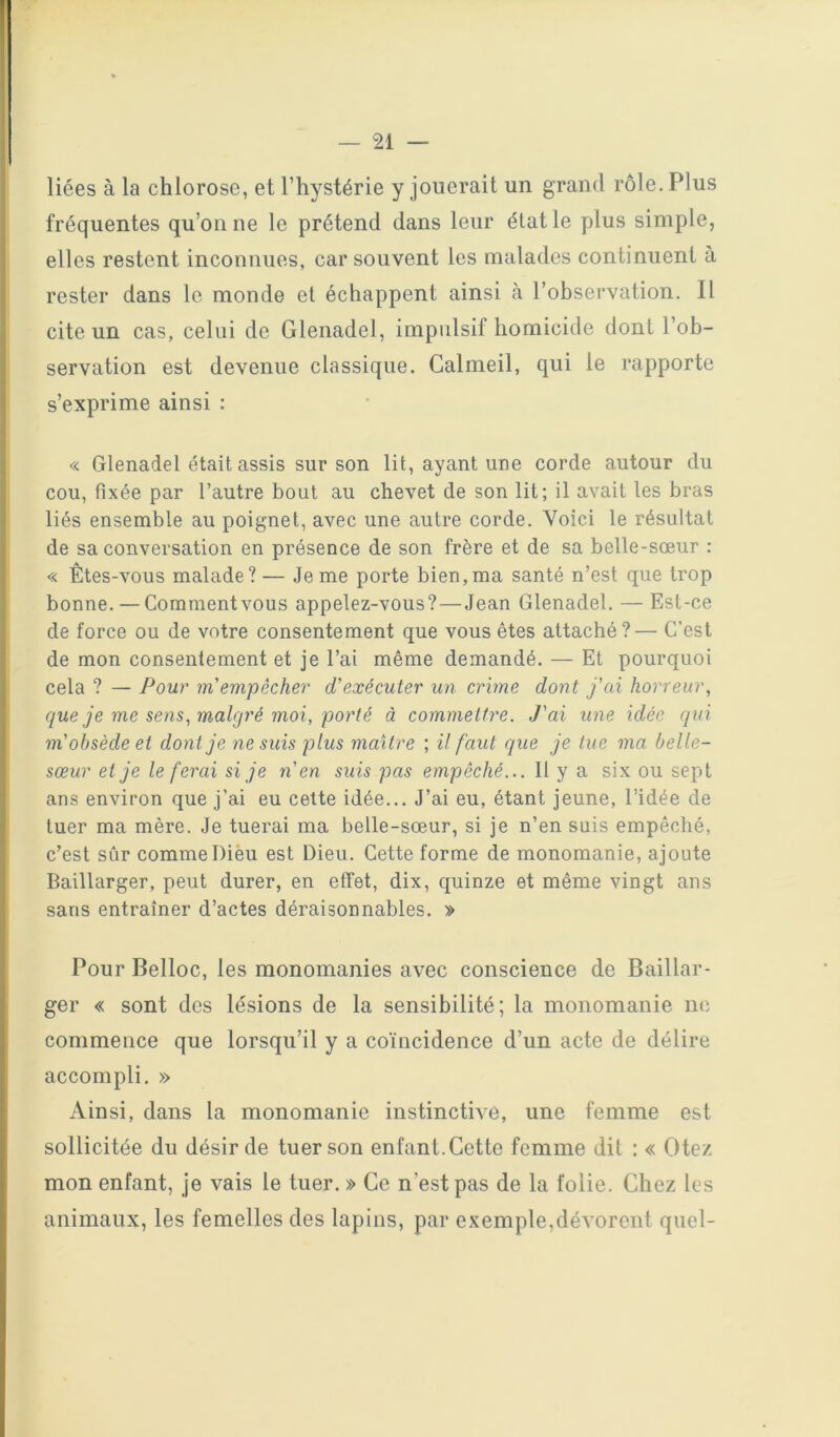 liées à la chlorose, et l’hystérie y jouerait un grand rôle. Plus fréquentes qu’on ne le prétend dans leur état le plus simple, elles restent inconnues, car souvent les malades continuent à rester dans le monde et échappent ainsi à l’observation. Il cite un cas, celui de Glenadel, impulsif homicide dont l’ob- servation est devenue classique. Calmeil, qui le rapporte s’exprime ainsi : « Glenadel était assis sur son lit, ayant une corde autour du cou, fixée par l’autre bout au chevet de son lit; il avait les bras liés ensemble au poignet, avec une autre corde. Voici le résultat de sa conversation en présence de son frère et de sa belle-sœur ; « Êtes-vous malade? — Je me porte bien,ma santé n’est que trop bonne. — Comment vous appelez-vous?—Jean Glenadel. — Est-ce de force ou de votre consentement que vous êtes attaché?— C’est de mon consentement et je l’ai même demandé. — Et pourquoi cela ? — Pour m empêcher d'exécuter un crime dont fai horreur^ que je me sens ^malgré moi, porté à commettre. J'ai une idée qui m'obsède et dont je ne suis plus maître ; il faut que je tue ma belle- sœur et je le ferai si je n'en suis pas empêché... Il y a six ou sept ans environ que j’ai eu cette idée... J’ai eu, étant jeune, l’idée de tuer ma mère. Je tuerai ma belle-sœur, si je n’en suis empêché, c’est sûr comme Dièu est Dieu. Cette forme de monomanie, ajoute Baülarger, peut durer, en effet, dix, quinze et même vingt ans sans entraîner d’actes déraisonnables. » Pour Belloc, les monomanies avec conscience de Baillar- ger « sont des lésions de la sensibilité; la monomanie ne commence que lorsqu’il y a coïncidence d’un acte de délire accompli. » Ainsi, dans la monomanie instinctive, une femme est sollicitée du désir de tuer son enfant. Cette femme dit : « Otez mon enfant, je vais le tuer. » Ce n’est pas de la folie. Chez les animaux, les femelles des lapins, par exemple,dévorent quel-