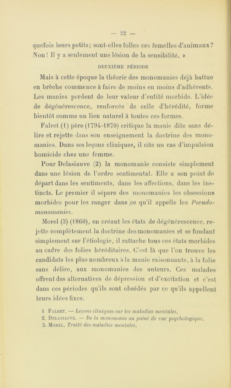 qiiefois leurs petits; sont-elles folles ces femelles d’animaux? Non ! 11 y a seulement une lésion de la sensibilité. » DEUXIÈME PÉRIODE Mais à cette époque la théorie des monomanies déjà battue en brèche commence à faire de moins en moins d’adhérents. Les manies perdent de leur valeur d’entité morbide. L’idée de dégénérescence, renforcée de celle d’hérédité, forme bientôt comme un lien naturel à toutes ces formes. Falret (1) père (1794-1870) critique la manie dite sans dé- lire et rejette dans son enseignement la doctrine des mono- manies. Dans ses leçons cliniques, il cite un cas d’impulsion homicide chez une femme. Pour Delasiauve (2) la monomanie consiste simplement dans une lésion de l’ordre sentimental. Elle a son point de départ dans les sentiments, dans les atTections, dans les ins- tincts. Le premier il sépare des monomanies les obsessions morbides pour les ranger dans jce qu’il appelle les Pseudo- mo7io?nanies. Morel (3) (1860), en créant les états de dégénérescence, re- jette complètement la doctrine des monomanies et se fondant simplement sur l’étiologie, il rattache tous ces états morbides au cadre des folies héréditaires. C’est là que l’on trouve les candidats les plus nombreux h la manie raisonnante, à la folie sans délire, aux monoinanies des auteurs. Ces malades offrent des alternatives de dépression et d’excitation et c’est dans ces périodes qu’ils sont obsédés par ce qu’ils appellent leurs idées fixes. 1 Falret. — Leçons cliniques sur les maladies mentales. 2. Delasiauve. — De la monomanie au point de vue psychologique, 3. Morel. Traité des maladies mentales.