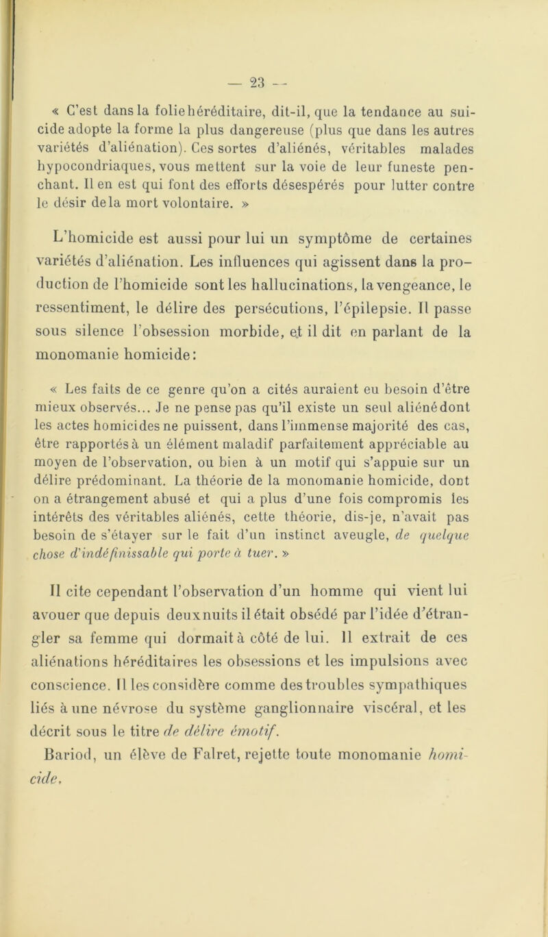 « C’est dans la folie héréditaire, dit-il, que la tendance au sui- cide adopte la forme la plus dangereuse (plus que dans les autres variétés d’aliénation). Ces sortes d’aliénés, véritables malades hypocondriaques, vous mettent sur la voie de leur funeste pen- chant, 11 en est qui font des efforts désespérés pour lutter contre le désir delà mort volontaire. » L’homicide est aussi pour lui un symptôme de certaines variétés d’aliénation. Les influences qui agissent dans la pro- duction de l’homicide sont les hallucinations, la vengeance, le ressentiment, le délire des persécutions, l’épilepsie. Il passe sous silence l’obsession morbide, ej; il dit en parlant de la monomanie homicide: « Les faits de ce genre qu’on a cités auraient eu besoin d’être mieux observés... Je ne pense pas qu’il existe un seul aliénédont les actes homicides ne puissent, dans l’immense majorité des cas, être rapportés à un élément maladif parfaitement appréciable au moyen de l’observation, ou bien à un motif qui s’appuie sur un délire prédominant. La théorie de la monomanie homicide, dont on a étrangement abusé et qui a plus d’une fois compromis les intérêts des véritables aliénés, cette théorie, dis-je, n’avait pas besoin de s’étayer sur le fait d’un instinct aveugle, de quelque chose d'indéfinissable qui porte à tuer. » Il cite cependant l’observation d’un homme qui vient lui avouer que depuis deux nuits il était obsédé par l’idée d'étran- gler sa femme qui dormait à côté de lui. 11 extrait de ces aliénations héréditaires les obsessions et les impulsions avec conscience. Il les considère comme des troubles sympathiques liés aune névrose du système ganglionnaire viscéral, et les décrit sous le titre de délire émotif. Bariod, un élève de Falret, rejette toute monomanie homi- cide.