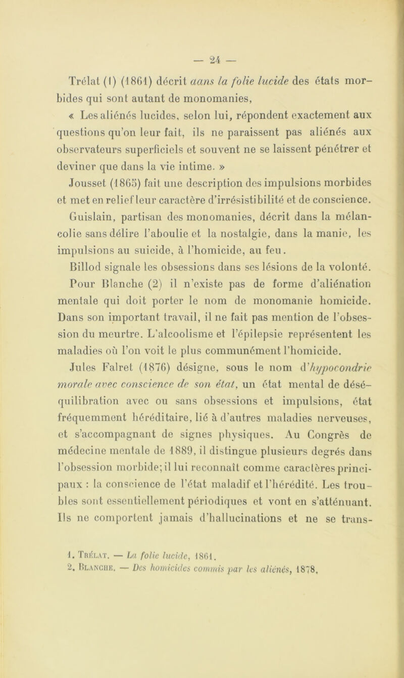 Trélat (I) (18G1) décrit aans la folie lucide des états mor- bides qui sont autant de monomanies, « Les aliénés lucides, selon lui, répondent exactement aux questions qu’on leur fait, ils ne paraissent pas aliénés aux observateurs superficiels et souvent ne se laissent pénétrer et deviner que dans la vie intime. » Jousset (18G5) fait une description des impulsions morbides et met en relief leur caractère d’irrésistibilité et de conscience. Guislain, partisan des monomanies, décrit dans la mélan- colie sans délire l’aboulie et la nostalgie, dans la manie, les impulsions au suicide, à l’homicide, au feu. Billod signale les obsessions dans ses lésions de la volonté. Pour Blanche (2) il n’existe pas de forme d’aliénation mentale qui doit porter le nom de monomanie homicide. Dans son important travail, il ne fait pas mention de l’obses- sion du meurtre. L’alcoolisme et l’épilepsie représentent les maladies où l’on voit le plus communément l’homicide. Jules Falret (t87G) désigne, sous le nom hypocondrie morale avec conscience de son état, un état mental de désé- quilibration avec ou sans obsessions et impulsions, état fréquemment héréditaire, lié à d’autres maladies nerveuses, et s’accompagnant de signes physiques. Au Congrès de médecine mentale de 1889, il distingue plusieurs degrés dans l’obsession morbide; il lui reconnaît comme caractères princi- paux : la conscience de l’état maladif et l’hérédité. Les trou- bles sont essentiellement périodiques et vont en s’atténuant. Ils ne comportent jamais d’hallucinations et ne se trans- J. Trklat. — La folie lucide, 18G1. 2. Hlanche, — ücs homicides cornuiis par les aliénés, 1878,