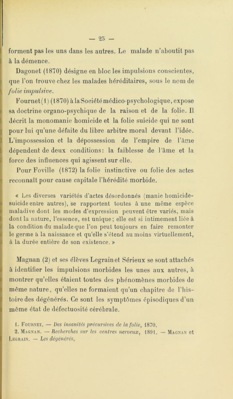 I forment pas les uns dans les autres. Le malade n’aboutit pas à la démence. Dag’onet (1870) désigne en bloc les impulsions conscientes, que l’on trouve chez les malades héréditaires, sous le nom de folie impulsive. Fournet(l) (1870) à la Société médico-psychologique, expose sa doctrine organo-psychique de la raison et de la folie. Il décrit la monomanie homicide et la folie suicide qui ne sont pour lui qu’une défaite du libre arbitre moral devant l’idée. L’impossession et la dépossession de l’empire de l’âme dépendent de deux conditions: la faiblesse de Tâme et la force des influences qui agissent sur elle. Pour Foville (1872) la folie instinctive ou folie des actes reconnaît pour cause capitale l’hérédité morbide. « Les diverses variétés d’actes désordonnés (manie homicide- suicide entre autres), se rapportent toutes à une même espèce maladive dont les modes d’expression peuvent être variés, mais dont la nature, l’essence, est unique; elle est si intimement liée à la condition du malade que l’on peut toujours en faire remonter le germe à la naissance et qu’elle s’étend au moins virtuellement, à la durée entière de son existence. » Magnan (2) et ses élèves Legrain et Sérieux se sont attachés à identifier les impulsions morbides les unes aux autres, à montrer qu’elles étaient toutes des phénomènes morbides de même nature, qu’elles ne formaient qu’un chapitre de l’his- toire des dégénérés. Ce sont les symptômes épisodiques d’un même état de défectuosité cérébrale. 1. Fournet. — Des insanités précursives de la folie, 1870. 2. Magnan. — Recherches sur les centres nerveux, 1891. — Magnan et Legrain. — Les dégénérés,