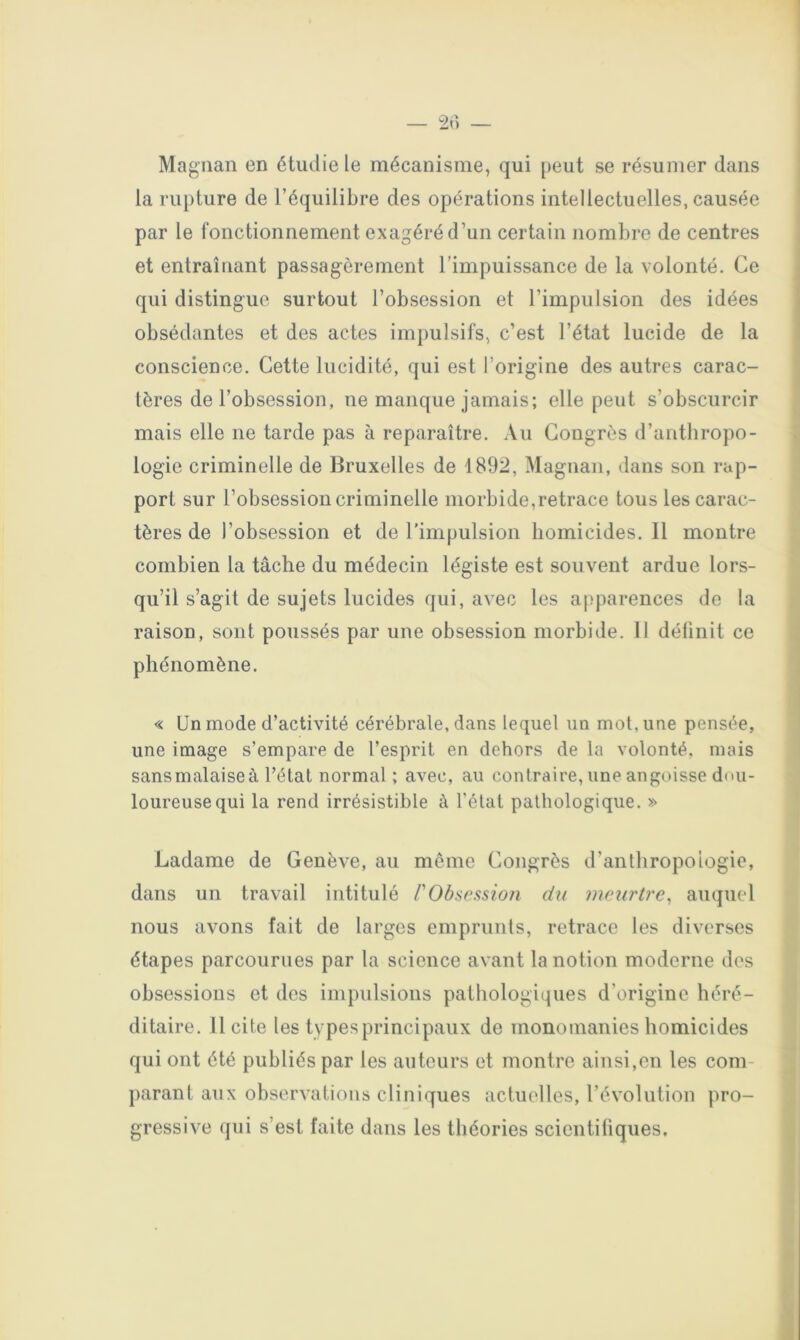 Magnan en étudie le mécanisme, qui peut se résumer dans la rupture de l’équilibre des opérations intellectuelles, causée par le fonctionnement exagéré d’un certain nombre de centres et entraînant passagèrement l’impuissance de la volonté. Ce qui distingue surtout l’obsession et l’impulsion des idées obsédantes et des actes impulsifs, c’est l’état lucide de la conscience. Cette lucidité, qui est l’origine des autres carac- tères de l’obsession, ne manque jamais; elle peut s’obscurcir mais elle ne tarde pas à reparaître. Au Congrès d’anthropo- logie criminelle de Bruxelles de 1892, Magnan, dans son rap- port sur l’obsession criminelle morbide,retrace tous les carac- tères de l’obsession et de l'impulsion liomicides.il montre combien la tâche du médecin légiste est souvent ardue lors- qu’il s’agit de sujets lucides qui, avec les apparences do la raison, sont poussés par une obsession morbide. 11 définit ce phénomène. « Un mode d’activité cérébrale, dans lequel un mot, une pensée, une image s’empare de l’esprit en dehors de la volonté, mais sans malaise à l’état normal; avec, au contraire, une angoisse dou- loureuse qui la rend irrésistible à l’état pathologique. » Ladame de Genève, au môme Congrès d’anthropologie, dans un travail intitulé PObsession du meurtre, auquel nous avons fait de larges emprunts, retrace les diverses étapes parcourues par la science avant la notion moderne des obsessions et dos impulsions pathologiques d’origine héré- ditaire. licite les types principaux de monomanies homicides qui ont été publiés par les auteurs et montre ainsi,en les com- parant aux observations cliniques actuelles, révolution pro- gressive qui s’est faite dans les théories scientiliques.