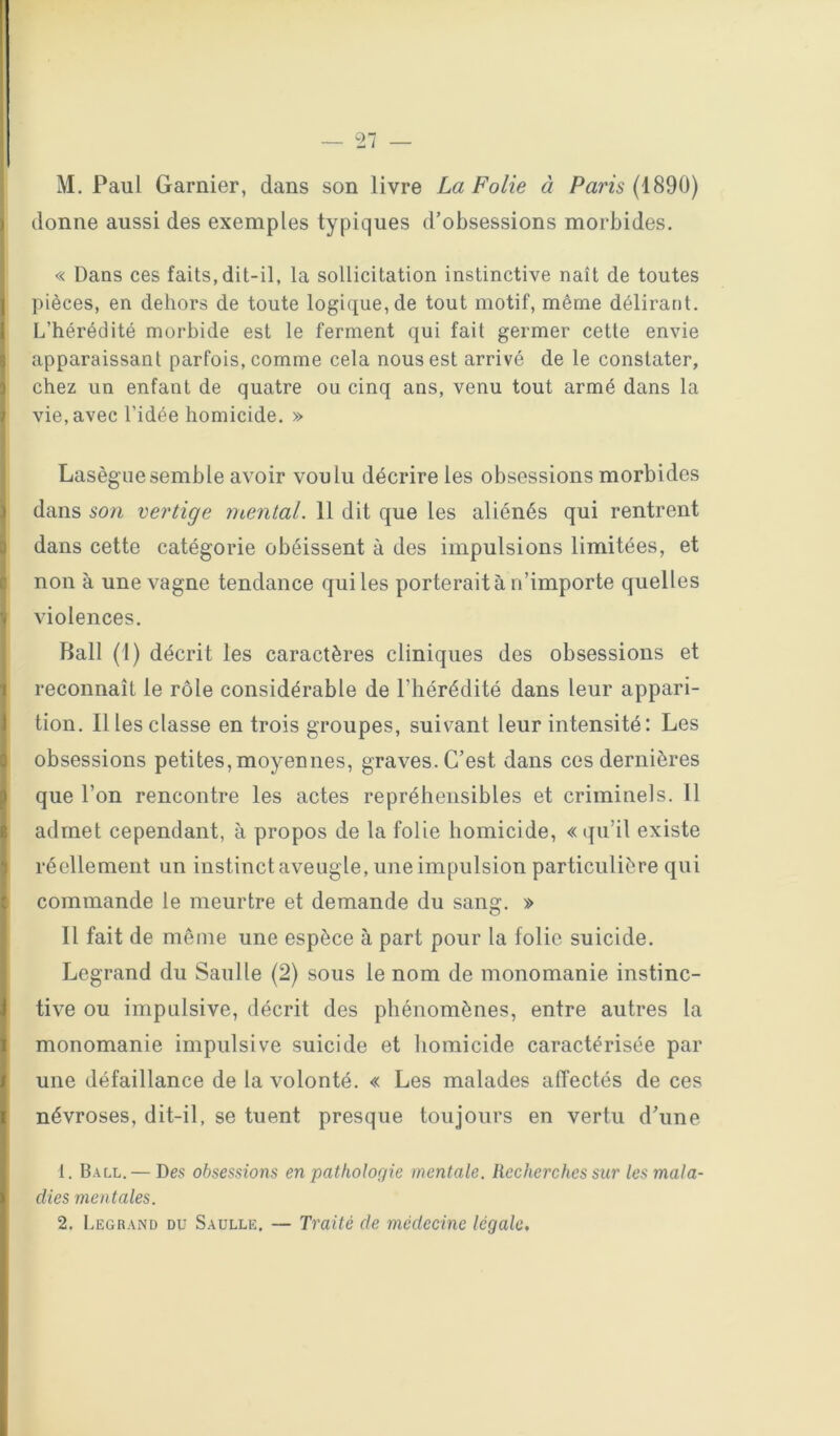 M. Paul Garnier, dans son livre La Folie à Pam (1890) I donne aussi des exemples typiques d’obsessions morbides. « Dans ces faits, dit-il, la sollicitation instinctive naît de toutes I pièces, en dehors de toute logique, de tout motif, même délirant, li L’hérédité morbide est le ferment qui fait germer cette envie apparaissant parfois, comme cela nous est arrivé de le constater, chez un enfant de quatre ou cinq ans, venu tout armé dans la vie, avec l’idée homicide. » Lasègue semble avoir voulu décrire les obsessions morbides dans son vertige mental. 11 dit que les aliénés qui rentrent dans cette catégorie obéissent à des impulsions limitées, et non à une vagne tendance qui les porterait à n’importe quelles violences. Bail (1) décrit les caractères cliniques des obsessions et reconnaît le rôle considérable de l’hérédité dans leur appari- tion. 11 les classe entrois groupes, suivant leur intensité: Les obsessions petites,moyennes, graves. C’est dans ces dernières que l’on rencontre les actes repréheiisibles et criminels. Il admet cependant, à propos de la folie homicide, «qu’il existe réellement un instinct aveugle, une impulsion particulière qui commande le meurtre et demande du sang. » 11 fait de même une espèce à part pour la folie suicide. Legrand du Saul le (2) sous le nom de monomanie instinc- tive ou impulsive, décrit des phénomènes, entre autres la monomanie impulsive suicide et homicide caractérisée par une défaillance de la volonté. « Les malades affectés de ces névroses, dit-il, se tuent presque toujours en vertu d’une 1. B A LL. — Des obsessions en patholofiie mentale. Recherches sur les mala- dies mentales. 2. Legrand du Saulle. — Traité de médecine légale.