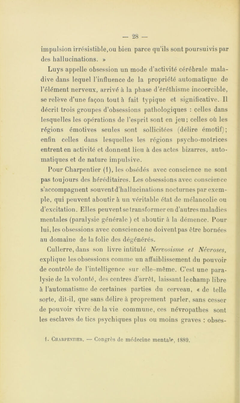 impulsion irrésistible,ou bien parce qu’ils sont poursuivis par des hallucinations. » Luys appelle obsession un mode d’activité cérébrale mala- dive dans lequel l’influence de la propriété automatique de l’élément nerveux, arrivé à la phase d’éréthisme incoercible, se relève d’une façon tout à fait typique et significative. Il décrit trois groupes d’obsessions pathologiques : celles dans lesquelles les opérations de l’esprit sont en jeu; celles où les régions émotives seules sont sollicitées (délire émotif) ; enfin celles dans lesquelles les régions psycho-motrices entrent en activité et donnent lieu à des actes bizarres, auto- matiques et de nature impulsive. Pour Charpentier (I), les obsédés avec conscience ne sont pas toujours des héréditaires. Les obsessions avec conscience s’accompagnent souventd’hallucinations nocturnes par exem- ple, qui peuvent aboutir à un véritable état de mélancolie ou d’excitation. Elles peuvent se transformer en d’autres maladies mentales (paralysie générale ) et aboutir à la démence. l*our lui, les obsessions avec conscience ne doivent pas être bornées au domaine de la folie des dégénérés. Cullerre, dans son livre intitulé Ne?'vosis?7ie et Névroses, explique les obsessions comme un affaiblissement du pouvoir de contrôle de l’intelligence sur elle-même. C’est une para- lysie de la volonté, des centres d’arrêt, laissant lechamp libre à l’automatisme de certaines parties du cerveau, « de telle sorte, dit-il, que sans délire à proprement parler, sans cesser de pouvoir vivre de la vie commune, ces névropathes sont les esclaves de tics psychiques plus ou moins graves : obses- t. Charpentier. — Congrès de médecine mentale, 1889.