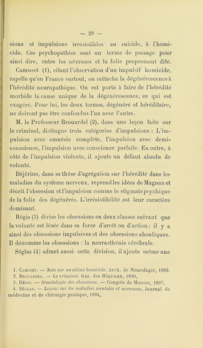 — po- sions et impulsions irrésistibles au suicide, à Thomi- cide. Ces psychopathies sont un terme de passage pour ainsi dire, entre les névroses et la folie proprement dite. Camuset (1), citant l’observation d’un impulsif homicide, rapelle qu’en France surtout, on rattache la dégénérescence à l’hérédité neuropathique. On est porté à faire de l’hérédité morbide la cause unique de la dégénérescence, ce ({ui est exagéré. Pour lui, les deux termes, dégénéré et héréditaire, ne doivent pas être confondus l’un avec l’autre. M. le Professeur Brouardel (2), dans une leçon faite sur le criminel, distingue trois catégories d’impulsions : L’im- pulsion avec amnésie complète, l’impulsion avec demi- conscience, l’impulsion avec conscience parfaite. En outre, à côté de l’impulsion violente, il ajoute un défaut absolu de volonté. Déjérine, dans sa thèse d’agrégation sur l’hérédité dans les maladies du système nerveux, reprend les idées de Magnan et décrit l’obsession et l’impulsion comme le stigmate psychique de la folie des dégénérés. L’irrésistibilité .est leur caractère dominant. Régis (3) divise les obsessions en deux classes suivant que la volonté est lésée dans sa force d’arrêt ou d’action; il y a ainsi des obsessions impulsives et des obsessions abouliques. Il dénomme les obsessions : la neurasthénie cérébrale. Séglas (4) admet aussi cette division, il ajoute même une 1. Camuset. — Note sur unaliéné homicide. Arch. de Neurologie, 1892. 2. Brouardel. — Le criminel. Gaz. des Hôpitaux, 1890. 3. Régis. — Séméiologie des obsessions. — Congrès de Moscou, 1897. 4. Séglas. — Leçons sur les maladies mentales et neweuses. Journal de médecine et de chirurgie pratique, 1894.