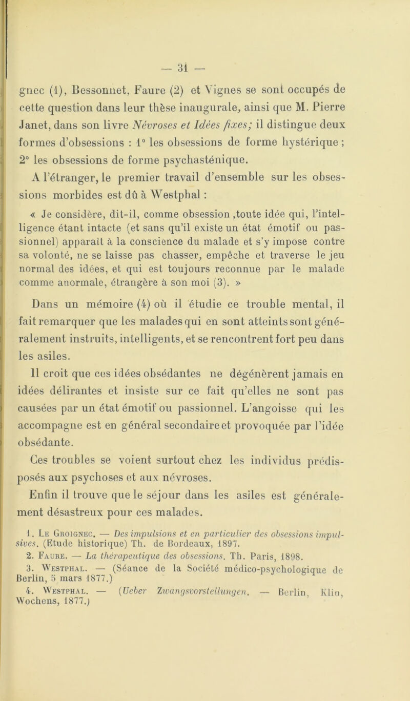 — 31 — giicc (1), llessoniiet, Faure (2) et Vignes se sont occupés de cette question dans leur thèse inaugurale, ainsi que M. Pierre Janet, dans son livre Névroses et Idées fixes; il distingue deux formes d’obsessions : 1“ les obsessions de forme hystérique; 2° les obsessions de forme psychasténique. A l’étranger, le premier travail d’ensemble sur les obses- sions morbides est dû à Westphal : « Je considère, dit-il, comme obsession,toute idée qui, l’intel- ligence étant intacte (et sans qu’il existe un état émotif ou pas- sionnel) apparait à la conscience du malade et s’y impose contre sa volonté, ne se laisse pas chasser, empêche et traverse le jeu normal des idées, et qui est toujours reconnue par le malade comme anormale, étrangère à son moi (3). » Dans un mémoire (4) où il étudie ce trouble mental, il fait remarquer que les malades qui en sont atteints sont géné- ralement instruits, intelligents, et se rencontrent fort peu dans les asiles. Il croit que ces idées obsédantes ne dégénèrent jamais en i idées délirantes et insiste sur ce fait qu’elles ne sont pas ' causées par un état émotif ou passionnel. L’angoisse qui les I accompagne est en général secondaire et provoquée par l’idée I obsédante. Ces troubles se voient surtout chez les individus prédis- posés aux psychoses et aux névroses. Enfin il trouve que le séjour dans les asiles est générale- ment désastreux pour ces malades. 1. Le Groignec. — Des impulsions et en particulier des obsessions impul- sives. (Etude historique) Th. de Bordeaux, 1897. 2. Faure. — La thérapeutique des obsessions. Th. Paris, 1898. 3. Westphal. — (Séance de la Société médico-psychologique de Berlin, 5 mars 1877.) 4. Westphal. — (Ueber Zwanqsvorslellunijen. — Berlin Klin Wochens, 1877.)