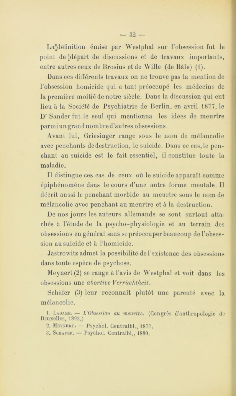 La^définition émise par Westphal sur l’obsessiou fut le point (le [départ de discussions et de travaux importants, entre autres ceux de lirosius et de Wille (de Bâle) (1). Dans ces différents travaux on ne trouve pas la mention de > l’obsession homicide qui a tant })réoccupé les médecins de la première moitié de notre siècle. Dans la discussion qui eut lieu à la Société de Psychiatrie de Berlin, en avril 1877, le D‘‘ Sander fut le seul qui mentionna les idées de meurtre parmi un grand nombre d’autres obsessions. Avant lui, Griesinger range sous le nom de mélancolie avec penchants de destruction, le suicide. Dans ce cas, le pen- chant au suicide est le fait essentiel, il constitue toute la maladie. Il distingue ces cas de ceux où le suicide apparaît comme épiphénomène dans le cours d’une autre forme mentale. 11 décrit aussi le penchant morbide au meurtre sous le nom de mélancolie avec penchant au meurtre et à la destruction. De nos jours les auteurs allemands se sont surtout atta- chés à l’étude de la psycho-physiologie et au terrain des obsessions en général sans se préoccuper beaucoup de l’obses- sion au suicide et à l’homicide. Jastrowitz admet la possibilité de l’existence des obsessions dans toute espèce de psychose. Meynert (2) se range à l’avis de Westphal et voit dans les obsessions une abortive Verrückthcit. Schâfer (3) leur reconnaît plutôt une parenté avec la mélancolie. 1. Ladame. — L'Obsession an meurtre. (Concrès d’anthropologie de lUuxelles, 1892.) 2. Meynert. — Psychol. Centralbl., 1877.