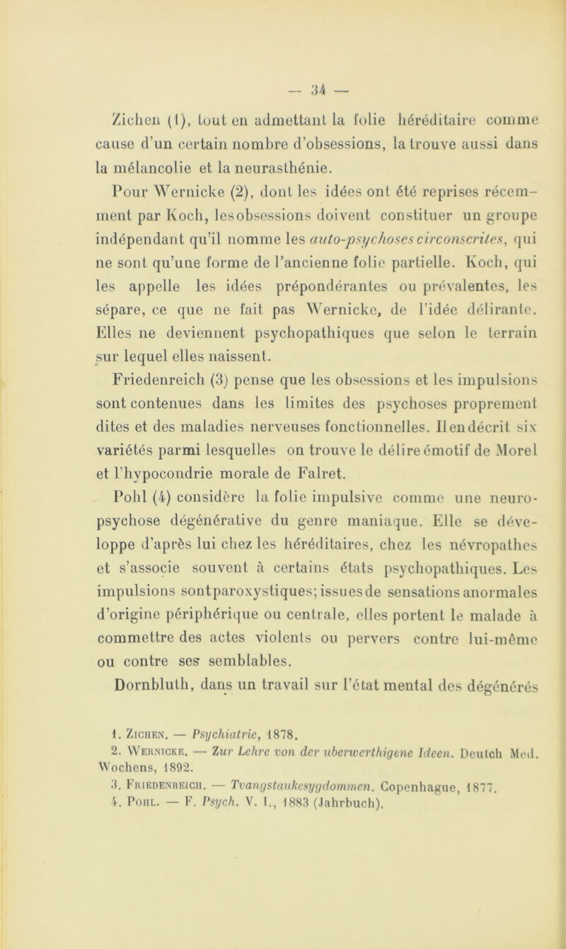 Zicheii (1), tout en admettaiil la l'olie héréditaire comme cause d’un certain nombre d’obsessions, la trouve aussi dans la mélancolie et la neurasthénie. Pour Wernicke (2), dont les idées ont été reprises récem- ment par Koch, lesobsossions doivent constituer un groupe indépendant qu’il nomme les auto-jysychosescii'conscritcs, qui ne sont qu’une forme de l’ancienne folie partielle. Koch, qui les appelle les idées prépondérantes ou prévalentes, les sépare, ce que ne fait pas Wernicke, de l’idée délirante. Elles ne deviennent psychopathiques que selon le terrain sur lequel elles naissent. Friedenreiclî (3) pense que les obsessions et les impulsions sont contenues dans les limites des psychoses proprement dites et des maladies nerveuses fonctionnelles. 11 en décrit six variétés parmi lesquelles on trouve le délire émotif de Morel et l’hypocondrie morale de Falret. Pohl (4) considère la folie impulsive comme une neuro- psychose dégénérative du genre maniaque. Elle se déve- loppe d’après lui chez les héréditaires, chez les névropathes et s’associe souvent à certains états psychopathiques. Les impulsions sontparoxystiques; issues de sensations anormales d’origine périphérique ou centrale, elles portent le malade à commettre des actes violents ou pervers contre lui-même ou contre ses semblables. Dornbluth, dans un travail sur l’état mental des dégénérés 1. ZiCHEN. — Psychiatrie, 1878. 2. Wernicke. — Zur Lchrc von der nbenverthigene ideen. Deutch Med. Wochens, 1892. 3. FuiEDENREicn. — Tvangstauhv.sygdommcn. Copenhague, 1877. 4. Pohl. — F. Psych. V. I., 188.3 (.lahrhuch).