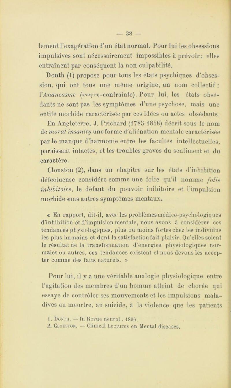 lement l’exagération d’un état normal. Pour lui les obsessions impulsives sont nécessairement impossibles à prévoir; elles entraînent par conséquent la non culpabilité. Donth (l) propose pour tous les étals psychiques d’obses- sion, qui ont tous une même origine, un nom collectif: VAnancasme (avayx-o-contrainte). Pour lui, les états obsé- dants ne sont pas les symptômes d’une psychose, mais une entité morbide caractérisée par ces idées ou actes obsédants. En Angleterre, J. Prichard (1785-1848) décrit sous le nom de moral insanitii une forme d’aliénation mentale caractérisée par le manque d’harmonie entre les facultés intellectuelles, paraissant intactes, et les troubles graves du sentiment et du caractère. Clouston (2), dans un chapitre sur les états d’inhibition défectueuse considère comme une folie qu’il nomme folie inhibitoire, le défaut du pouvoir inibitoire et l’impulsion morbide sans autres symptômes mentaux, « En rapport, dit-il, avec les problèmesmédico-psycliologiques d’inhibition et d'impulsion mentale, nous avons à considérer ces tendances physiologiques, plus ou moins fortes chez les individus les plus humains et dont la satisfaction fait plaisir. Qu’elles soient le résultat de la transformation d’énergies physiologiques nor- males ou autres, ces tendances existent et nous devons les accep- ter comme des faits naturels. » Pour lui, il y a une véritable analogie physiologique entre l’agitation des membres d’un homme atteint de eborée qui essaye de contrôler ses mouvements et les impulsions mala- dives au meurtre, au suicide, à la violence que les patients 1, Dontii. — In Hevue neurol., 1806. 2. Clouston. — Clinical Lectures on Mental cUseases.