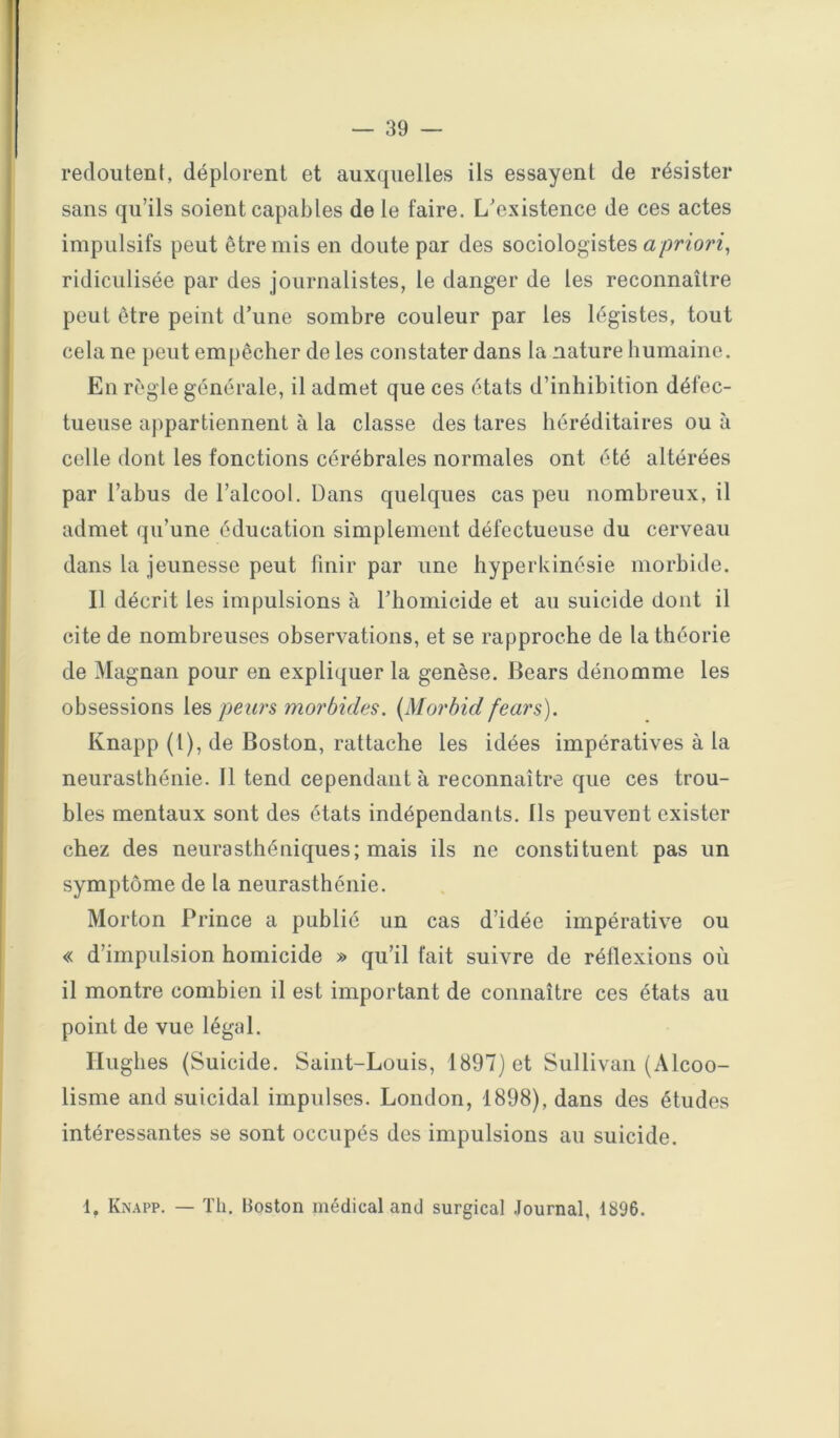 redoutent, déplorent et auxquelles ils essayent de résister sans qu’ils soient capables de le faire. L’existence de ces actes impulsifs peut être mis en doute par des sociologistes <2/jnon, ridiculisée par des journalistes, le danger de les reconnaître peut être peint d’une sombre couleur par les légistes, tout cela ne peut empêcher de les constater dans la nature humaine. En règle générale, il admet que ces états d’inhibition défec- tueuse appartiennent à la classe des tares héréditaires ou à celle dont les fonctions cérébrales normales ont été altérées par l’abus de l’alcool. Dans quelques cas peu nombreux, il admet qu’une éducation simplement défectueuse du cerveau dans la jeunesse peut finir par une hyperkinésie morbide. Il décrit les impulsions à l’homicide et au suicide dont il cite de nombreuses observations, et se rapproche de la théorie de Magnan pour en expliquer la genèse. Bears dénomme les obsessions les peun morbides. {Morbid fears). Knapp (1), de Boston, rattache les idées impératives à la neurasthénie. 11 tend cependant à reconnaître que ces trou- bles mentaux sont des états indépendants. Ils peuvent exister chez des neurasthéniques; mais ils ne constituent pas un symptôme de la neurasthénie. Morton Prince a publié un cas d’idée impérative ou « d’impulsion homicide » qu’il fait suivre de réflexions où il montre combien il est important de connaître ces états au point de vue légal. Hughes (Suicide. Saint-Louis, 1897) et Sullivan (Alcoo- lisme and suicidai impulses. London, 1898), dans des études intéressantes se sont occupés des impulsions au suicide. 1, Kn.\pp. — Th. Boston médical and surgical Journal, 1896.