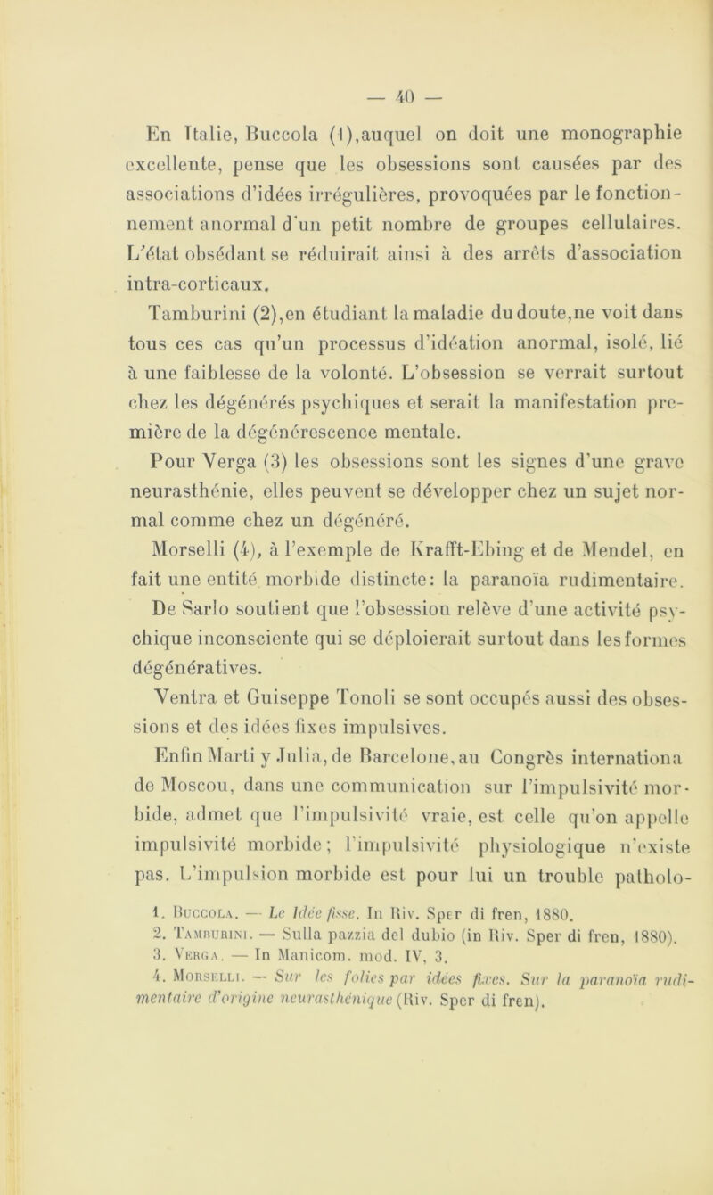 En Italie, liiiccola (I),auquel on doit une monographie excellente, pense que les obsessions sont causées par dos associations d’idées irrégulières, provoquées par le fonction- nement anormal d’un petit nombre de groupes cellulaires. L^’état obsédant se réduirait ainsi à des arrêts d’association intra-corticaux. Tamburini (2),en étudiant la maladie du doute,ne voit dans tous ces cas qu’un processus d’idéation anormal, isolé, lié à une faiblesse de la volonté. L’obsession se verrait surtout chez les dégénérés psychiques et serait la manifestation pre- mière de la dégénérescence mentale. Pour Verga (8) les obsessions sont les signes d’une grave neurasthénie, elles peuvent se développer chez un sujet nor- mal comme chez un dégénéré. Morselli (4), à l’exemple de KralTt-Ebing et de Mendel, en fait une entité morbide distincte: la paranoïa rudimentaire. De Sarlo soutient que l’obsession relève d’une activité psy- chique inconsciente qui se déploierait surtout dans les formes dégénératives. Ventra et Guiseppe Tonoli se sont occupés aussi des obses- sions et des idées fixes impulsives. Enfin Marti y .Tulia, de Ilarceloiie.au Congrès internationa de Moscou, dans une communication sur l’impulsivité mor- bide, admet que l’impulsivité vraie, est celle qu’on apiiolle impulsivité morbide ; l’impulsivité physiologique n’existe pas. L’impulsion morbide est pour lui un trouble palholo- 1. Huccola. — Le Idée fisse. lu Riv. Sptr di fren, 1880. 2. Tamiujrim. — Sulla pazzia del dubio (in Riv. Sper di fren, 1880). 3. Verg,\. — In Manicom. mod. IV, 3. 4. Morselli. — Sur les folies par idées fi.res. Sur la parano'ia rudi- mentaire d'origine neurasthénique {l\\y. Sper di fren).