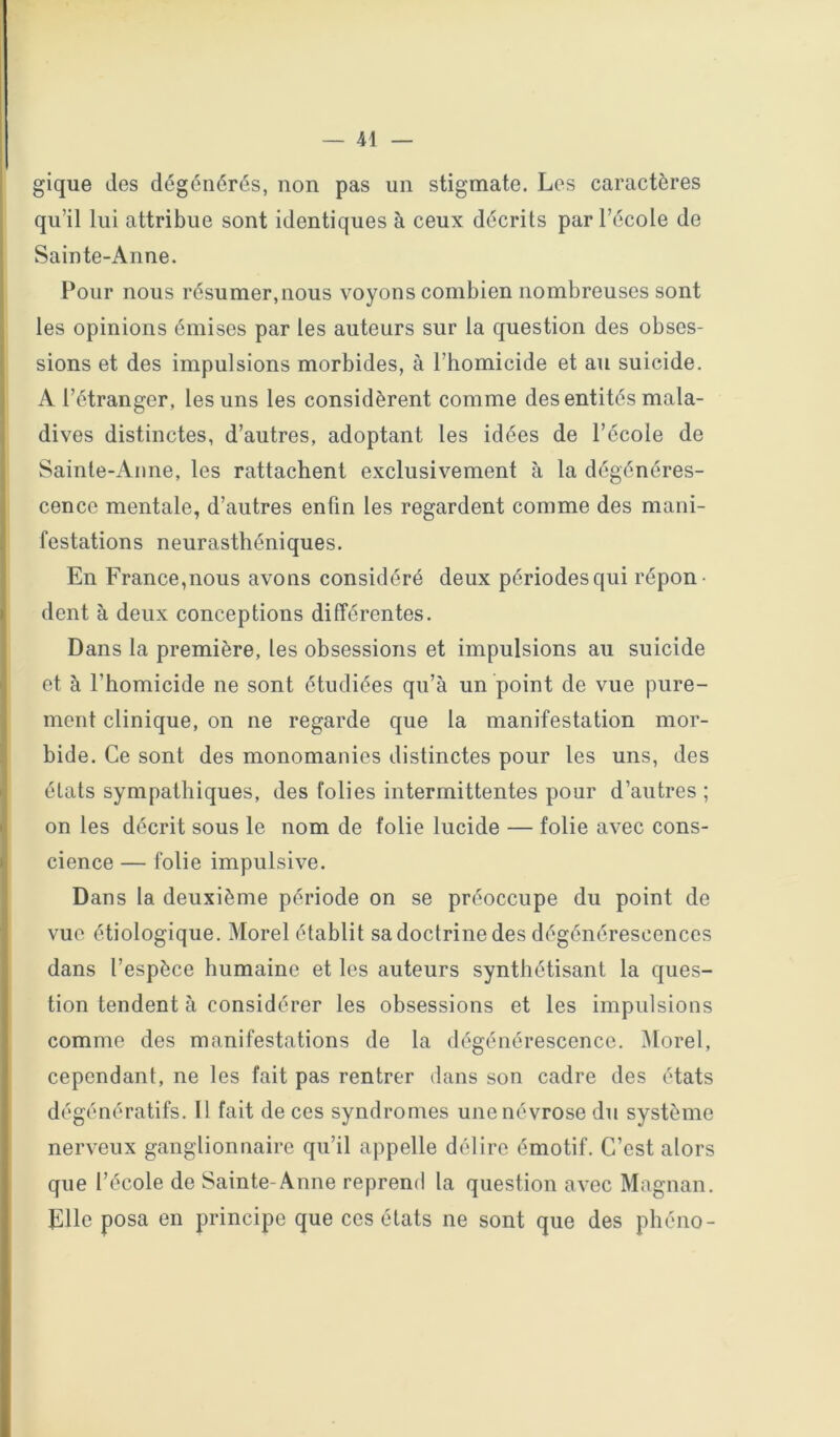 gique des dégénérés, non pas un stigmate. Los caractères qu’il lui attribue sont identiques à ceux décrits par l’école de Sainte-Anne. Pour nous résumer,nous voyons combien nombreuses sont les opinions émises par les auteurs sur la question des obses- sions et des impulsions morbides, à l’homicide et au suicide. A l’étranger, les uns les considèrent comme des entités mala- dives distinctes, d’autres, adoptant les idées de l’école de Sainte-Anne, les rattachent exclusivement à la dégénéres- cence mentale, d’autres enfin les regardent comme des mani- festations neurasthéniques. En France,nous avons considéré deux périodes qui répon- dent à deux conceptions différentes. Dans la première, les obsessions et impulsions au suicide et à l’homicide ne sont étudiées qu’à un point de vue pure- ment clinique, on ne regarde que la manifestation mor- bide. Ce sont des monomanies distinctes pour les uns, des états sympathiques, des folies intermittentes pour d’autres ; on les décrit sous le nom de folie lucide — folie avec cons- cience — folie impulsive. Dans la deuxième période on se préoccupe du point de vue étiologique. Morel établit sa doctrine des dégénérescences dans l’espèce humaine et les auteurs synthétisant la ques- tion tendent à considérer les obsessions et les impulsions comme des manifestations de la dégénérescence. Morel, cependant, ne les fait pas rentrer dans son cadre des états dégénératifs. Il fait de ces syndromes une névrose dii système nerveux ganglionnaire qu’il appelle délire émotif. C’est alors que l’école de Sainte-Anne reprend la question avec Magnan. Elle posa en principe que ces états ne sont que des phéno-