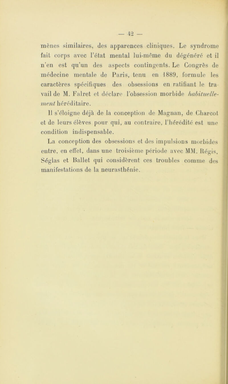 mènes similaires, des apparences cliniques. Le syndrome ! fait corps avec l’état mental lui-mème du dégénéré et il | I n’en est qu’un des aspects contingents. Le Congrès de médecine mentale de Paris, tenu en 1889, formule les caractères spécifiques des obsessions en ratifiant le tra- vail de M. Falret et déclare l’obsession morbide kahitiudle- ment héréditaire. H s’éloigne déjà de la conception de Magnan, de Charcol et de leurs élèves pour qui, au contraire, l’hérédité est une condition indispensable. La conception des obsessions et des impulsions nnubiiles entre, en effet, dans une troisième période avec .\JM. Itégis, Séglas et llallet qui considèrent ces troubles comme des manifestations de la neurasthénie.