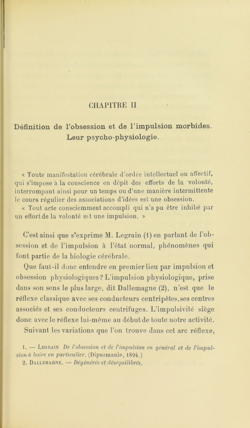 CHAPITRE II Définition de l’obsession et de l’impulsion morbides. Leur psycho-physiologie. « Toute manifestation cérébrale d'ordre intellectuel ou alïectif, qui s’impose à la conscience en dépit des efforts de la volonté, interrompant ainsi pour un temps ou d’une manière intermittente le cours régulier des associations d’idées est une obsession. « Tout acte consciemment accompli qui n’a pu être inhibé par un effort de la volonté est une impulsion. » C’est ainsi que s’exprime M. Legrain (1) en parlant de l’ob- session et de l’impulsion à l’état normal, phénomènes qui font partie de la biologie cérébrale. Que faut-il donc entendre en premier lieu par impulsion et obsession physiologiques'? L’impulsion physiologique, prise dans son sens le plus large, dit Dallemagne (2), n’est que le réflexe classique avec ses conducteurs centripètes,ses centres associés et ses conducteurs centrifuges. L’impulsivité siège donc avec le réflexe lui-même au début de toute notre activité. Suivant les variations que l’on trouve dans cet arc réflexe, 1. — Legrain De l'obsession et de l'impulsion en général et de l'impul- sion (i boire en particulier. (Dipsomanie, 1894.)