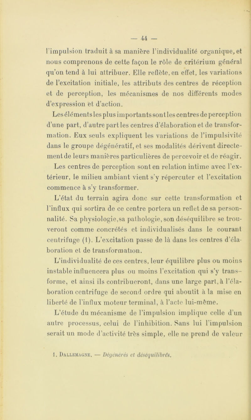 l’iiTipiilsioii traduit à sa manière l’individualité organique, et nous comprenons de cette façon le rôle de critérium général qu’on tend à lui attribuer. Elle reflète, en effet, les variations de l’excitation initiale, les attributs des centres de réception et de perception, les mécanismes de nos différents modes d’expression et d’action. Les élément s les plus importants sont les centres de perception d’une part, d’autre parties centres d’élaboration et de transfor- mation. Eux seuls expliquent les variations de l’impulsivité dans le groupe dégénératif, et ses modalités dérivent directe- ment de leurs manières particulières de percevoir et de réagir. Les centres de perception sont en relation intime avec l’ex- térieur, le milieu ambiant vient s’y répercuter et rexcitalion commence à s’y transformer. L’état du terrain agira donc sur cette transformation et l’influx qui sortira de ce centre portera un reflet de sa person- nalité. Sa physiologie,sa pathologie, son déséquilibre se trou- veront comme concrétés et individualisés dans le courant centrifuge (1). L’excitation passe de là dans les centres d’éla- boration et de transformation. L’individualité de ces centres, leur équilibre plus ou moins instable influencera plus ou moins l’excitation qui s’y trans- forme, et ainsi ils contribueront, dans une large part,à l’éla- boration centrifuge de second ordre qui aboutit à la mise en liberté de l’innux moteur terminal, à l’acte lui-mème. L’étude du mécanisme de l’impulsiou implique celle d'un autre processus, celui de l’inhibition. Sans lui l’impulsion serait un mode d’activité très simple, elle ne prend de valeur