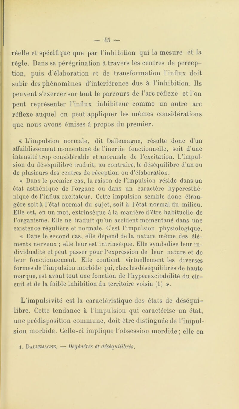 réelle et spécifique que par riuliibitiüii qui la mesure et la règle. Dans sa pérégrination à travers les centres de percep- tion, puis d’élaboration et de transformation l’intliix doit subir des phénomènes d’interférence dus à l’inhibition. Ils peuvent s’exercer sur tout le parcours de l’arc réflexe et l’on peut représenter l’influx inhibiteur comme un autre arc réflexe auquel on peut appliquer les memes considérations que nous avons émises à propos du premier. « L’impulsion normale, dit Dallemagne, résulte donc d’un affaiblissement momentané de l’inertie fonctionnelle, soit d’une intensité trop considérable et anormale de l’excitation. L’impul- sion du déséquilibré traduit, au contraire,le déséquilibre d’un ou de plusieurs des centres de réception ou d’élaboration. « Dans le premier cas, la raison de l’impulsion réside dans un état asthénique de l’organe ou dans un caractère hyperesthé- nique de l’influx excitateur. Cette impulsion semble donc étran- gère soit à l’état normal du sujet, soit à l’état normal du milieu. Elle est, en un mot, extrinsèque à la manière d’être habituelle de l’organisme. Elle ne traduit qu’un accident momentané dans une existence régulière et normale. C’est l’impulsion physiologique. « Dans le second cas, elle dépend de la nature même des élé- ments nerveux ; elle leur est intrinsèque. Elle symbolise leur in- dividualité et peut passer pour l’expression de leur nature et de leur fonctionnement. Elle contient virtuellement les diverses formes de l’impulsion morbide qui, chez les déséquilibrés de haute marque, est avant tout une fonction de l’hyperexcitabilité du cir- cuit et de la faible inhibition du territoire voisin (1) ». L’impulsivité est la caractéristique des étals de déséqui- libre. Cette tendance à l’impulsion qui caractérise un état, une prédisposition commune, doit être distinguée de l’impul- sion morbide. Celle-ci implique l’obsession mordide ; elle en