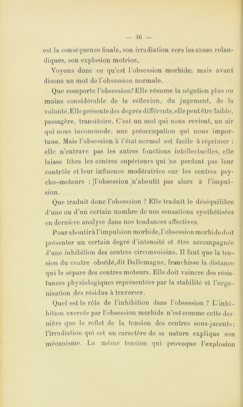 est la conséquence ünale, son irradiation vers les zones rolan- (liques, son explosion motrice. Voyons donc ce qu’est l’obsession morbide; mais avant disons un mot de l’obsession normale. Que comporte l’obsession?Elle résume la négation plus ou moins considérable de la réflexion, du jugement, de la volonté.Elle présente des degrés dilîérents,elle peut être faible, passagère, transitoire. C’est un mot qui nous revient, un air qui nous incommode, une préoccupation qui nous impor- tune. Mais l’obsession à l’état normal est facile à réprimer : elle n’entrave pas les autres fonctions intellectuelles, elle laisse libre les centres supérieurs qui [ne perdent pas leur contrôle et leur influence modératrice sur les centres psy- cho-moteurs : ll’obsession ^n’aboutit pas alors à l’impul- sion. Que traduit donc l’obsession ? Elle traduit le déséquilibre d’une ou d’un certain nombre de nos sensations synthétisées en dernière analyse dans nos tendances affectives. Pour aboutira l’impulsion morbide,robsession morbide doit présenter un certain degré d’intensité et être accompagnée d’une inhibition des centres circonvoisins. 11 faut que la ten- sion du centre obsédé,dit Dallemagne, franchisse la distance qui le sépare des centres moteurs. Elle doit vaincre des résis- tances physiologiques représentées par la stabilité et l’orga- nisation des résidus à traverser. Quel est le rôle de l’inhibition dans l’obsession? L’inhi- bition exercée par l’obsession morbide n’est comme cette der- nière que le reflet de la tension des centres sous-jacents; l’irradiation qui est un caractère de sa nature explique son mécanisme. La même tension qui provoque l’explosion