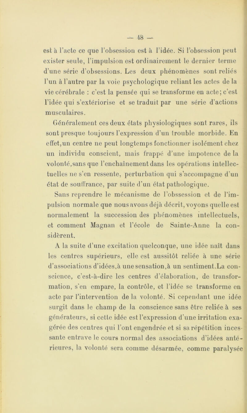 — 18 — est à l’acte ce que l’obsession est à l’idée. Si l’obsession peut exister seule, l’impulsion est ordinairement le dernier terme d’une série d’obsessions. Les deux phénomènes sont reliés l’un à l’autre par la voie psychologique reliant les actes de la vie cérébrale : c’est la pensée qui se transforme en acte; c’est l’idée qui s’extériorise et se traduit par une série d’actions musculaires. Généralement ces deux états physiologiques sont rares, ils sont presque toujours l’expression d’un trouble morbide. En effet,un centre ne peut longtemps fonctionner isolément chez un individu conscient, mais frappé d’une impotence de la volonté,sans que l’enchaînement dans les opérations intellec- tuelles ne s’en ressente, perturbation qui s’accompagne d’un état de souffrance, par suite d’un état pathologique. Sans reprendre le mécanisme de l’obssession et de l’im- pulsion normale que nous avons déjà décrit, voyons quelle est normalement la succession des phénomènes intellectuels, et comment Magnan et l’école de Sainte-Anne la con- sidèrent. A la suite d’une excitation quelconque, une idée naît dans les centres supérieurs, elle est aussitôt reliée à une série d’associations d’idées,à une sensation,à un sentiment.La con- science, c’est-à-dire les centres d’élaboration, de transfor- mation, s'en empare, la contrôle, et l’idée se transforme en acte par l’intervention de la volonté. Si cependant une idée surgit dans le champ de la conscience sans être reliée à ses générateurs, si cette idée est l’expression d’une irritation exa- gérée des centres qui l’ont engendrée et si sa répétition inces- sante entrave le cours normal des associations d’idées anté- rieures, la volonté sera comme désarmée, comme paralysée