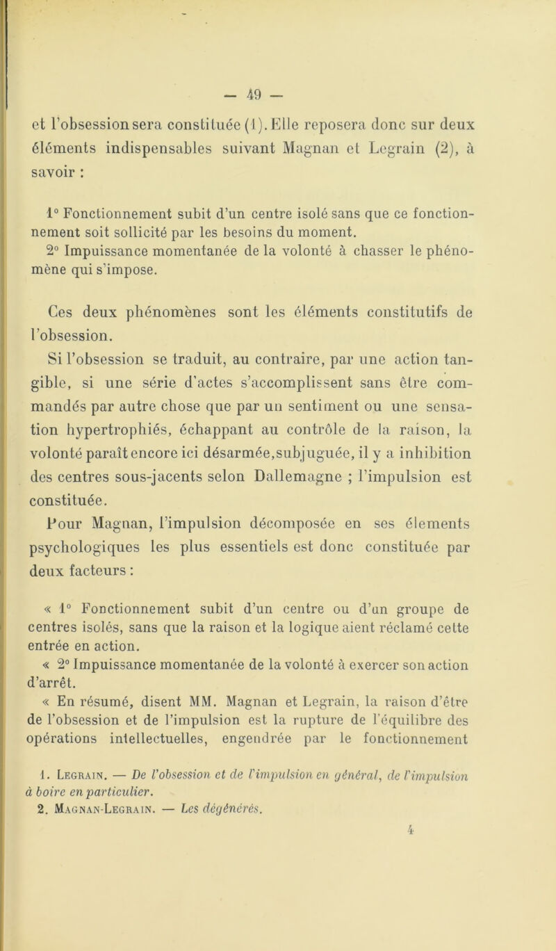 et l’obsession sera constiLiiée {l).Elle reposera donc sur deux éléments indispensables suivant Magnan et Legrain (2), à savoir : 1° Fonctionnement subit d’un centre isolé sans que ce fonction- nement soit sollicité par les besoins du moment. 2° Impuissance momentanée de la volonté à chasser le phéno- mène qui s’impose. Ces deux phénomènes sont les éléments constitutifs de l’obsession. Si l’obsession se traduit, au contraire, par une action tan- gible, si une série d’actes s’accomplissent sans être com- mandés par autre chose que par un sentiment ou une sensa- tion hypertrophiés, échappant au contrôle de la raison, la volonté paraît encore ici désarmée,subjuguée, il y a inhibition des centres sous-jacents selon Dallemagne ; l’impulsion est constituée. Pour Magnan, l’impulsion décomposée en ses éléments psychologiques les plus essentiels est donc constituée par deux facteurs ; « 1° Fonctionnement subit d’un centre ou d’un groupe de centres isolés, sans que la raison et la logique aient réclamé cette entrée en action. « 2“ Impuissance momentanée de la volonté à exercer son action d’arrêt. « En résumé, disent MM. Magnan et Legrain, la raison d’être de l’obsession et de l’impulsion est la rupture de l’équilibre des opérations intellectuelles, engendrée par le fonctionnement 1. Legrain. — De l'obsession et de l'impulsion en général, de l'impulsion à boire en particulier. 2. Magnan-Legrain. — Les dégénérés.