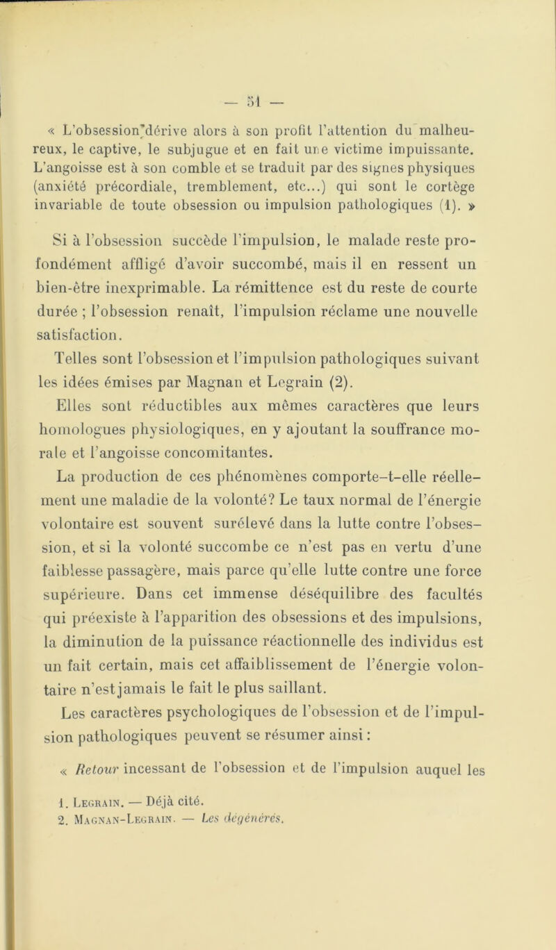 « L’obsession'dérive alors à son profit l’attention dumalheu- reux, le captive, le subjugue et en fait ure victime impuissante. L’angoisse est à son comble et se traduit par des signes physiques (anxiété précordiale, tremblement, etc...) qui sont le cortège invariable de toute obsession ou impulsion pathologiques (1). » Si à l’obsession succède l’impulsion, le malade reste pro- fondément affligé d’avoir succombé, mais il en ressent un bien-être inexprimable. La rémittence est du reste de courte durée ; l’obsession renaît, l’impulsion réclame une nouvelle satisfaction. Telles sont l’obsession et l’impulsion pathologiques suivant les idées émises par Magnan et Legrain (2). Elles sont réductibles aux mêmes caractères que leurs homologues physiologiques, en y ajoutant la souffrance mo- rale et l’angoisse concomitantes. La production de ces phénomènes comporte-t-elle réelle- ment une maladie de la volonté? Le taux normal de l’énergie volontaire est souvent surélevé dans la lutte contre l’obses- sion, et si la volonté succombe ce n’est pas en vertu d’une faiblesse passagère, mais parce qu’elle lutte contre une force supérieure. Dans cet immense déséquilibre des facultés qui préexiste à l’apparition des obsessions et des impulsions, la diminution de la puissance réactionnelle des individus est un fait certain, mais cet affaiblissement de l’énergie volon- taire n’est jamais le fait le plus saillant. Les caractères psychologiques de l’obsession et de l’impul- sion pathologiques peuvent se résumer ainsi : « Retour incessant de l’obsession et de l’impulsion auquel les 1. Legrain. — Déjà cité. 2. Magnan-Legrain. — Les licf/éiicrés.