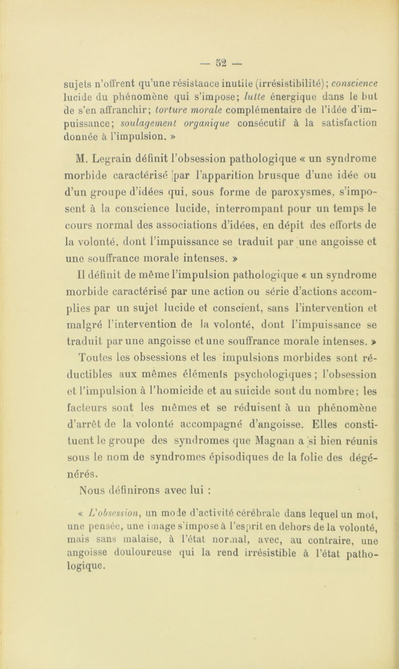 1 sujets n’offrent qu’une résistance inutile (irrésistibilité); conscience lucide du phénomène qui s’impose; laite énergique dans le but de s’en affranchir; torture morale complémentaire de l’idée d’im- puissance; soulagement organique consécutif à la satisfaction donnée à l’impulsion. » M. Legrain définit l’obsession pathologique « un syndrome morbide caractérisé Jpar l’apparition brusque d’une idée ou d’un groupe d’idées qui, sous forme de paroxysmes, s’impo- sent à la conscience lucide, interrompant pour un temps le cours normal des associations d’idées, en dépit des efforts de la volonté, dont l’impuissance se traduit par une angoisse et une souffrance morale intenses, » 11 définit de même l’impulsion pathologique « un syndrome morbide caractérisé par une action ou série d’actions accom- plies par un sujet lucide et conscient, sans l’intervention et malgré l’intervention de la volonté, dont l’impuissance se traduit par une angoisse et une souffrance morale intenses. > Toutes les obsessions et les impulsions morbides sont ré- ductibles aux mêmes éléments psychologiques ; l’obsession et l’impulsion à l’homicide et au suicide sont du nombre; les facteurs sont les mômes et se réduisent à un phénomène d’arrêt de la volonté accompagné d’angoisse. Elles consti- tuent le groupe des syndromes que Magnan a si bien réunis sous le nom de syndromes épisodiques de la folie des dégé- nérés. Nous définirons avec lui : « L'obsession, un mode d’activité cérébrale dans lequel un mol, une pensée, une image s'impose à res')rit en dehors de la volonté, mais sans malaise, à l’état normal, avec, au contraire, une angoisse douloureuse qui la rend irrésistible à l’état patho- logique. i-