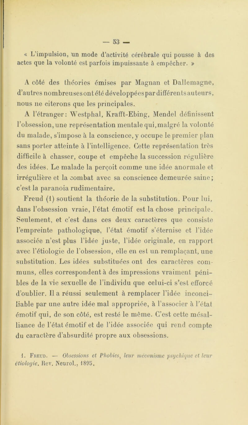 « L’impulsion, un mode d’activité cérébrale qui pousse à des actes que la volonté est parfois impuissante à empêcher. » A côté des théories émises par Magnan et Dallemagne, d’autres nombreusesontétédéveloppéespardifférentsautenrs, nous ne citerons que les principales. A l’étranger: Westphal, KralTt-Ebing, Mendel définissent l’obsession, une représentation mentale qui,malgré la volonté du malade, s’impose à la conscience, y occupe le premier plan sans porter atteinte à l’intelligence. Cotte représentation très difficile à chasser, coupe et empêche la succession régulière des idées. Le malade la perçoit comme une idée anormale et irrégulière et la combat avec sa conscience demeurée saine ; c’est la paranoïa rudimentaire. Freud (1) soutient la théorie de la substitution. Pour lui, dans l’obsession vraie, l’état émotif est la chose principale. Seulement, et c’est dans ces deux caractères que consiste l’empreinte pathologique, l’état émotif s’éternise et l’idée associée n’est plus l’idée juste, l’idée originale, en rapport avec l’étiologie de l’obsession, elle en est un remplaçant, une substitution. Les idées substituées ont des caractères com- muns, elles correspondent à des impressions vraiment péni- bles de la vie sexuelle de l’individu que celui-ci s’est efforcé d’oublier. Il a réussi seulement à remplacer l’idée inconci- liable par une autre idée mal appropriée, à l’associer à l’état émotif qui, de son côté, est resté le môme. C’est cette mésal- liance de l’état émotif et de l’idée associée qui rend compte du caractère d’absurdité propre aux obsessions. 1. Freud. — Olsessmns et Phobies, leur mécanisme psychique et leur étiologie. Itev. Neurol., 1895.