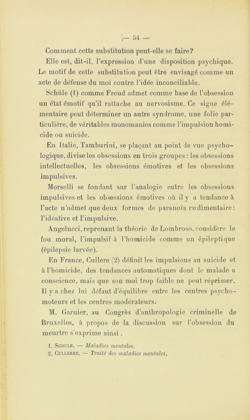 Comment cette substitution peut-elle se faire? Elle est, dit-il, l’expression d’une disposition psychique. Le motif de celte substitution peut être envisagé comme un acte de défense du moi contre l’idée inconciliable. Schüle (1) comme Freud admet comme base de l’obsession un état émotif qu’il rattache au nerv^osisme. Ce signe élé- mentaire peut déterminer un autre syndrome, une folie par- ticulière, de véritables monomanies comme l’impulsion homi- cide ou suicide. En Italie, Tamburini, se plaçant au point de vue psycho- logique, divise les obsessions en trois groupes : les obsessions intellectuelles, les obsessions émotives et les obsessions impulsives. Morselli se fondant sur l’analogie entre les obsessions impulsives et les obsessions émotives où il y a tendance à l’acte n’admet que deux formes de paranoïa ru dimentaire : l’idéative et l’impulsive. Angelucci, reprenant la théorie de Lombroso, considère le fou moral, l’impulsif à l’homicide comme un épileptique (épilepsie larvée).’ En France, Cullere (2) définit les impulsions au suicide et à l’homicide, des tendances automatiques dont le malade a conscience, mais que son moi trop faible ne peut réprimer. 11 y a chez lui défaut d’équilibre entre les centres psycho- moteurs et les centres modérateurs. M. Garnier, au Congrès d’anthropologie criminelle de Bruxelles, à propos de la discussion sur l’obsession du meurtre s’exprime ainsi . 1. SciiuLE. — Maladies mentales. 2. CuLLERRE. — Traité des maladies mentales.