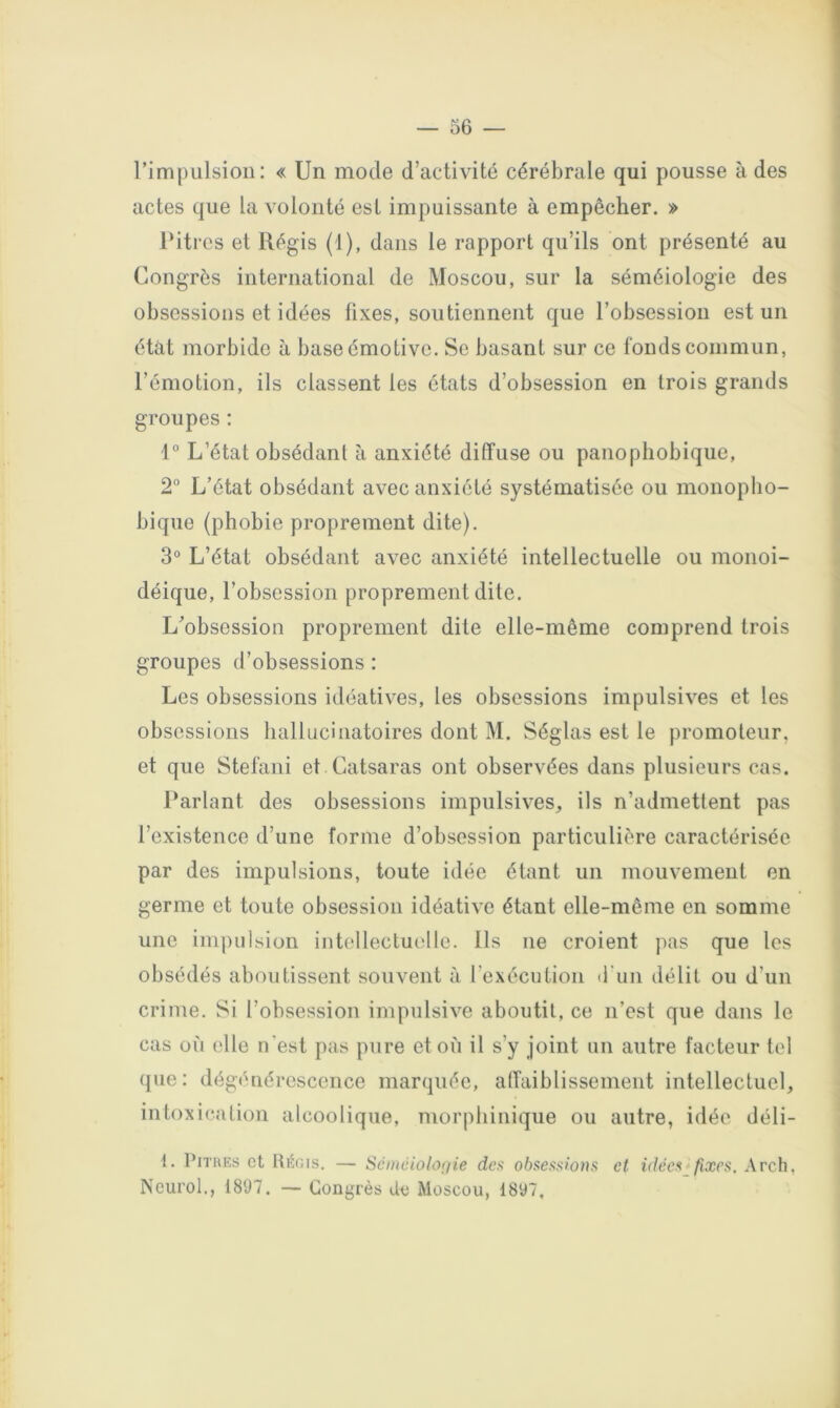 l’impulsion: « Un mode d’activité cérébrale qui pousse à des actes que la volonté est impuissante à empêcher. » Pitres et Régis (1), dans le rapport qu’ils ont présenté au Congrès international de Moscou, sur la séméiologie des obsessions et idées fixes, soutiennent que l’obsession est un état morbide à base émotive. So basant sur ce fonds commun, l’émotion, ils classent les états d’obsession en trois grands groupes : 1° L’état obsédant à anxiété diffuse ou panophobique, 2° L’état obsédant avec anxiété systématisée ou monopho- bique {phobie proprement dite). 3° L’état obsédant avec anxiété intellectuelle ou monoï- déique, l’obsession proprement dite. L’obsession proprement dite elle-même comprend trois groupes d’obsessions : Les obsessions idéatives, les obsessions impulsives et les obsessions hallucinatoires dont M. Séglas est le promoteur, et que Stéfani et Catsaras ont observées dans plusieurs cas. Parlant des obsessions impulsives, ils n’admettent pas l’existence d’une forme d’obsession particulière caractérisée par des impulsions, toute idée étant un mouvement en germe et toute obsession idéative étant elle-même en somme une impulsion intollectut'lle. Ils ne croient pas que les obsédés aboutissent souvent à rexécution d'un délit ou d’un crime. Si l’obsession impulsive aboutit, ce n’est que dans le cas où elle n'est pas pure et où il s’y joint un autre facteur tel que: dégénérescence marquée, affaiblissement intellectuel, intoxication alcoolique, morphinique ou autre, idée déli- 1. PiTiuîs et Ititr.Ts. — Scinciolo(iie des obsessions et idées fixes. Arch, Neurol., 1897. — Congrès de Moscou, 1897,