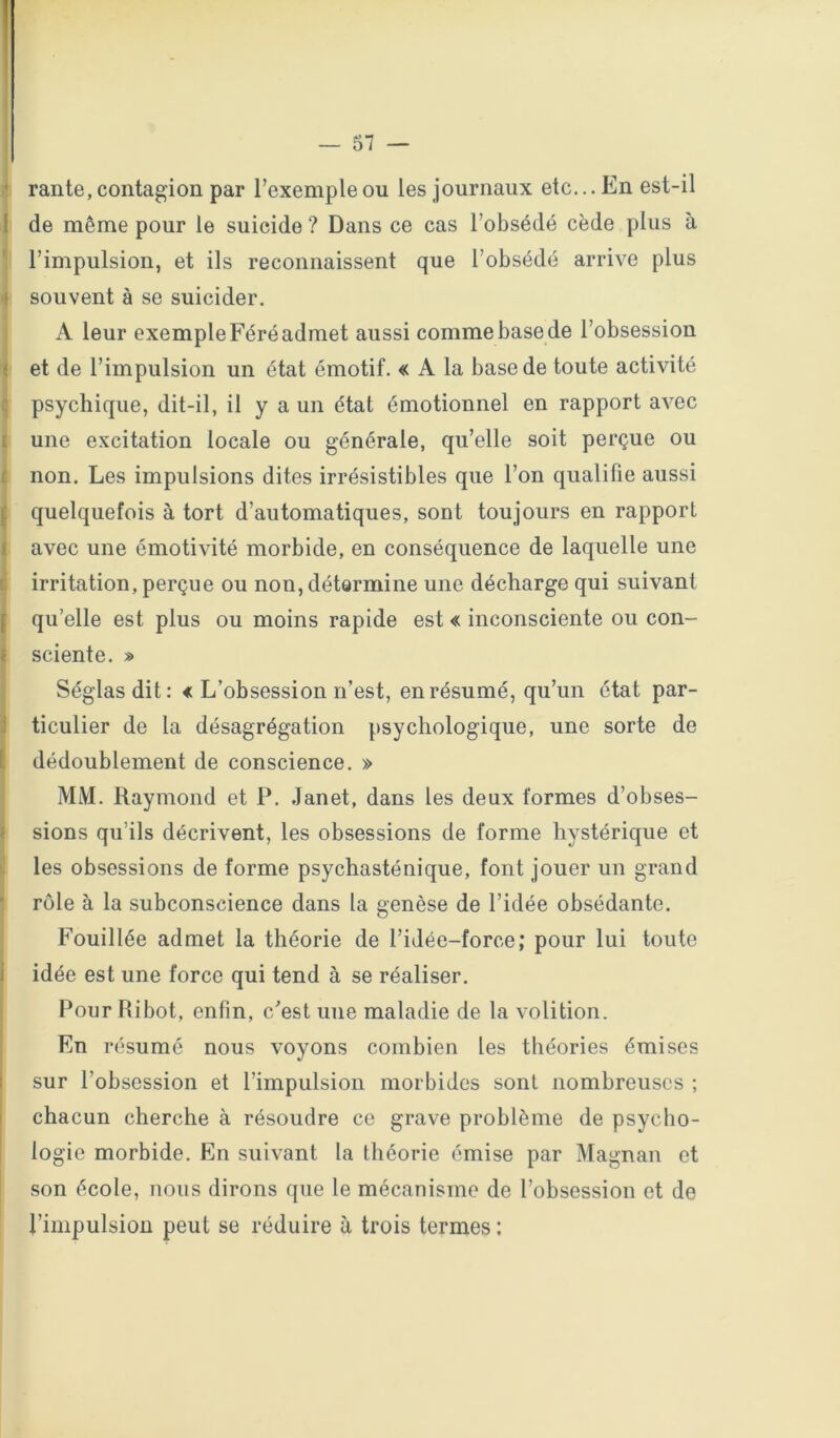 — 81 — ‘ rante, contagion par l’exemple ou les journaux etc... En est-il f de même pour le suicide ? Dans ce cas l’obsédé cède plus à l’impulsion, et ils reconnaissent que l’obsédé arrive plus souvent à se suicider. A leur exemple Féré admet aussi comme base de l’obsession ' et de l’impulsion un état émotif. « A la base de toute activité psychique, dit-il, il y a un état émotionnel en rapport avec une excitation locale ou générale, qu’elle soit perçue ou non. Les impulsions dites irrésistibles que l’on qualifie aussi quelquefois à tort d’automatiques, sont toujours en rapport avec une émotivité morbide, en conséquence de laquelle une irritation, perçue ou non, détermine une décharge qui suivant qu’elle est plus ou moins rapide est « inconsciente ou con- ■ sciente. » Séglasdit: « L’obsession n’est, en résumé, qu’un état par- ticulier de la désagrégation psychologique, une sorte de dédoublement de conscience. » MM. Raymond et P. Janet, dans les deux formes d’obses- sions qu’ils décrivent, les obsessions de forme hystérique et les obsessions de forme psychasténique, font jouer un grand rôle à la subconscience dans la genèse de l’idée obsédante. Fouillée admet la théorie de l’idée-force; pour lui toute idée est une force qui tend à se réaliser. Pour Ribot, enfin, c’est une maladie de la volition. En résumé nous voyons combien les théories émises sur l’obsession et l’impulsion morbides sont nombreuses ; chacun cherche à résoudre ce grave problème de psycho- logie morbide. En suivant la théorie émise par Magnan et son école, nous dirons que le mécanisme de l’obsession et de l’impulsion peut se réduire à trois termes :