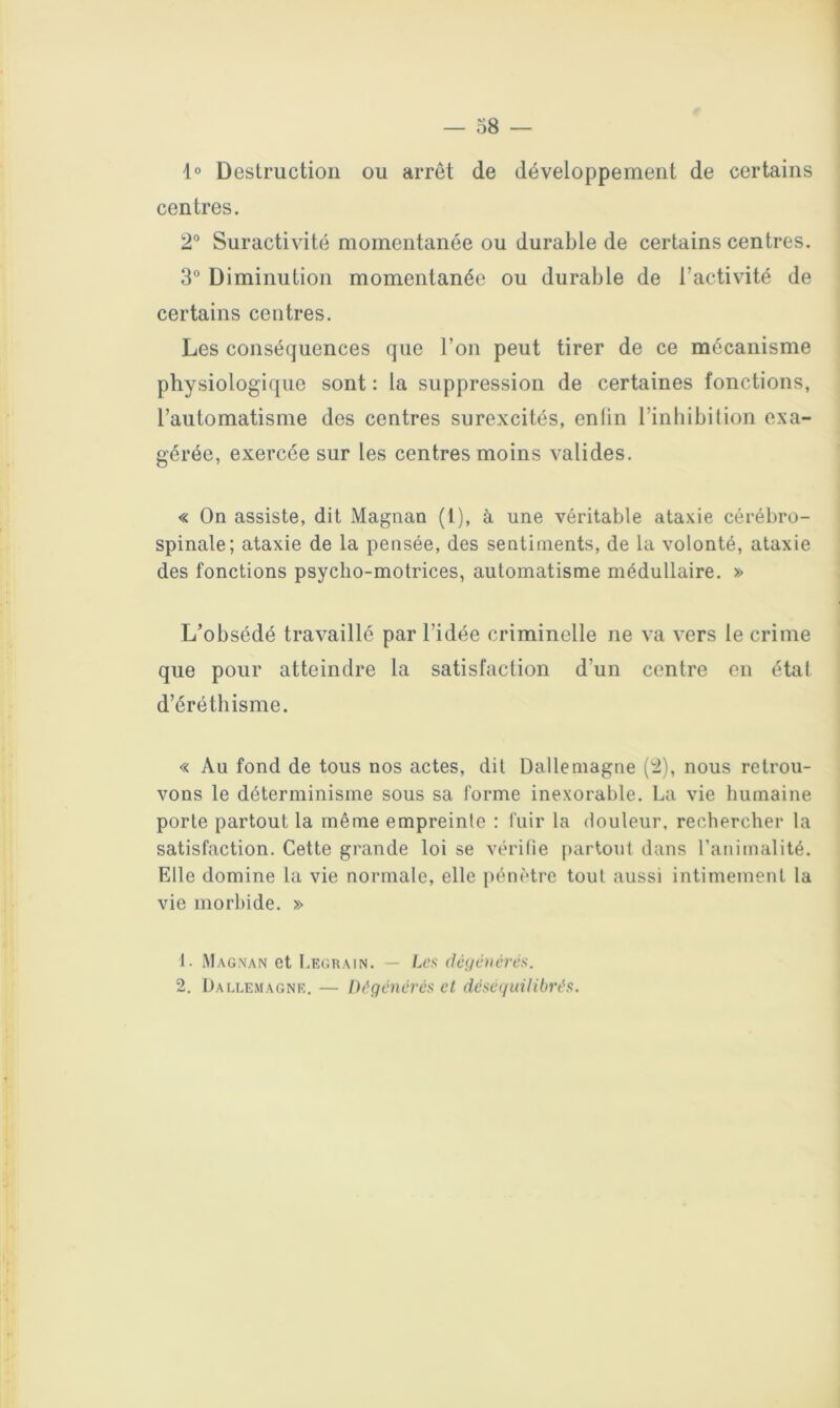 1° Destruction ou arrêt de développement de certains centres. 2“ Suractivité momentanée ou durable de certains centres. 3° Diminution momentanée ou durable de l’activité de certains centres. Les conséquences que l’on peut tirer de ce mécanisme physiologique sont : la suppression de certaines fonctions, l’automatisme des centres surexcités, enlin l’inliibilion exa- gérée, exercée sur les centres moins valides. « On assiste, dit Magnan (1), à une véritable ataxie cérébro- spinale; ataxie de la pensée, des sentiments, de la volonté, ataxie des fonctions psycho-motrices, automatisme médullaire. » L’obsédé travaillé par l’idée criminelle ne va vers le crime que pour atteindre la satisfaction d’un centre en étal d’éréthisme. « Au fond de tous nos actes, dit Dalleniagne (2), nous retrou- vons le déterminisme sous sa forme inexorable. La vie humaine porte partout la même empreinte : fuir la douleur, rechercher la satisfaction. Cette grande loi se vérifie ftartout dans l’animalité. Elle domine la vie normale, elle pénètre tout aussi intimement la vie morbide. » 1. Magnan et I.egrain. — Les déuénévcs. 2. ÜAGLEMAGNR. — Dégénérés ct déseguilibrés.