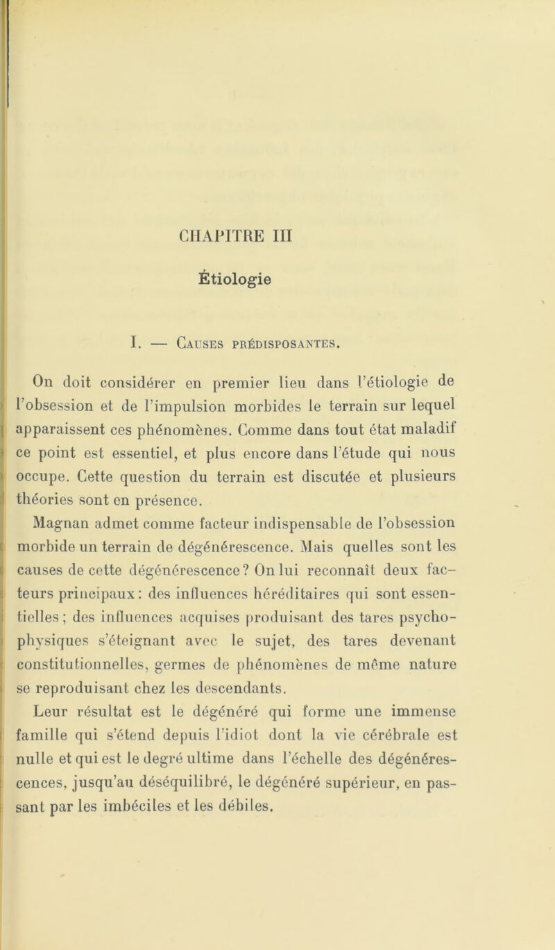 I CHAPITRE III Étiologie I. — Causes prédisposantes. On doit considérer en premier lieu dans l’étiologie de l’obsession et de l’impulsion morbides le terrain sur lequel ; apparaissent ces phénomènes. Comme dans tout état maladif ce point est essentiel, et plus encore dans l’étude qui nous occupe. Cette question du terrain est discutée et plusieurs ' théories sont en présence. Magnan admet comme facteur indispensable de l’obsession morbide un terrain de dégénérescence. Mais quelles sont les \ causes de cette dégénérescence? On lui reconnaît deux fac- I teurs principaux: des inlluences héréditaires qui sont essen- ‘ tielles; des influences acquises produisant des tares psycho- physiques s’éteignant avec le sujet, des tares devenant constitutionnelles, germes de phénomènes de même nature se reproduisant chez les descendants. Leur résultat est le dégénéré qui forme une immense I famille qui s’étend depuis l’idiot dont la vie cérébrale est * nulle et qui est le degré ultime dans l’échelle des dégénéres- cences, jusqu’au déséquilibré, le dégénéré supérieur, en pas- sant par les imbéciles et les débiles.