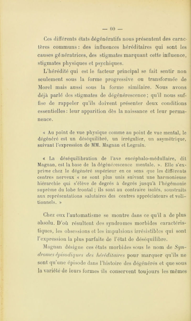 Ces différents états dégénératifs nous présentent des carac- tères communs : des influences héréditaires qui sont les causes génératrices, des stigmates marquant cette influence, stigmates physiques et psychiques. L’hérédité qui est le facteur principal se fait sentir non seulement sous la forme progressive ou transformée de Morel mais aussi sous la forme similaire. Nous avons déjà parlé des stigmates de dégénérescence; qu’il nous suf- fise de rappeler qu’ils doivent présenter deux conditions essentielles : leur apparition dès la naissance et leur perma- nence. « Au point de vue physique comme au point de vue mental, le dégénéré est un déséquilibré, un irrégulier, un asymétrique, suivant l’expression de MM. Magnan et Legrain. « La déséquilibration de l’axe encéphalo-médullaire, dit Magnan, est la base de la dégénérescence mentale. ». Elle s’ex- prime chez le dégénéré supérieur en ce sens que les différents centres nerveux « ne sont plus unis suivant une harmonieuse hiérarchie qui s’élève de degrés à degrés jusqu’à l’hégémonie suprême du lobe frontal ; ils sont au contraire isolés, soustraits aux représentations salutaires des centres appréciateurs et voli- tionnels. » Chez eux l’automatisme se montre dans ce qu’il a de plus absolu. D’où résultent des syndromes morbides caractéris- tiques, les obsessions et les impulsions irrésistibles qui sont l’expression la plus parfaite de l’état de déséquilibre. Magnan désigne ces états morbides sous le nom de Sy?i- dromcs (^pisodiqîins des héréditaires pour marquer qu’ils ne sont qu’une épisode dans l’histoire des dégénérés et que sous la variété de leurs formes ils conservent toujours les mêmes