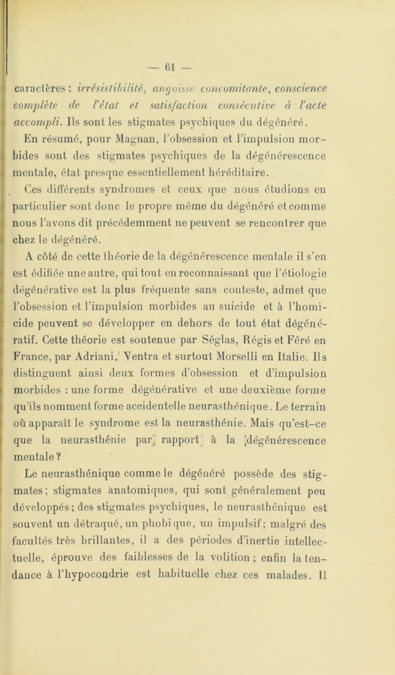 — 61 — caractères : irrésistibilité, cmgonse concomitante, conscience complète de l'état et satisfaction consécutive à l'acte 1 accompli. Ils sont les stigmates psychiques du dégénéré. En résumé, pour Magnan, l’obsession et l’impulsion mor- bides sont des stigmates psychiques de la dégénérescence I mentale, état presque essentiellement héréditaire. Ces dilTérents syndromes et ceux que nous étudions en particulier sont donc le propre môme du dégénéré et comme nous l’avons dit précédemment ne peuvent se rencontrer que chez le dégénéré. A côté de cette théorie de la dégénérescence mentale il s’en est édifiée une autre, qui tout en reconnaissant que l’étiologie dégénérative est la plus fréquente sans conteste, admet que l’obsession et l’impulsion morbides au suicide et à l’homi- cide peuvent se développer en dehors de tout état dégéné- ratif. Cette théorie est soutenue par Séglas, Régis et Féré en ’ France, par Adriani,’ Yentra et surtout Morselli en Italie. Ils distinguent ainsi deux formes d’obsession et d’impulsion I morbides : une forme dégénérative et une deuxième forme I qu’ils nomment forme accidentelle neurasthénique. Le terrain où apparaît le syndrome est la neurasthénie. Mais qu’est-ce que la neurasthénie pari rapport' à la [dégénérescence mentale ? Le neurasthénique comme le dégénéré possède des stig- I mates; stigmates anatomiques, qui sont généralement peu développés ; des stigmates psychiques, le neurasthénique est souvent un détraqué, un phobique, un impulsif; malgré des facultés très brillantes, il a des périodes d’inertie intellec- tuelle, éprouve des faiblesses de la volition ; enfin la ten- dance à l’hypocondrie est habituelle chez ces malades. 11