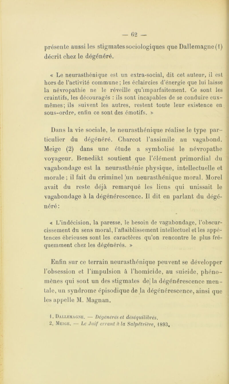 présente aussi les stigmates sociologiques que Dallemagiie (1) décrit chez le dégénéré. « Le neurasthénique est un extra-social, dit cet auteur, il est hors de l’activité commune ; les éclaircies d’énergie que lui laisse la névropathie ne le réveille qu’imparfaitement. Ce sont les craintifs, les découragés : ils sont incapables de se conduire eux- mêmes; ils suivent les autres, restent toute leur existence en sous-ordre, enfin ce sont des émotifs. » Dans la vie sociale, le neurasthénique réalise le type par- ticulier du dégénéré. Charcot l’assimile au vagabond. Meige (2) dans une étude a symbolisé le névropathe voyageur. Benedikt soutient que l’élément primordial du vagabondage est la neurasthénie physique, intellectuelle et morale; il fait du criminel |iin neurasthénique moral. Morel avait du reste déjà remarqué les liens qui unissait le vagabondage à la dégénérescence. Il dit en parlant du dégé- néré : « L’indécision, la paresse, le besoin de vagabondage, l’obscur- cissement du sens moral, l’aflaiblissement intellectuel et les appé- tences ébrieuses sont les caractères qu’on rencontre le plus fré- quemment chez les dégénérés. » Enfin sur ce terrain neurasthénique peuvent se développer l’obsession et l’impulsion à l’homicide, au suicide, phéno- mènes qui sont un des stigmates dej la dégénérescence men- tale, un syndrome épisodique de la dégénérescence, ainsi que les appelle M. Magnan. 1. ÜALLEMAGNE. — Dégénérés et déséquilibrés,