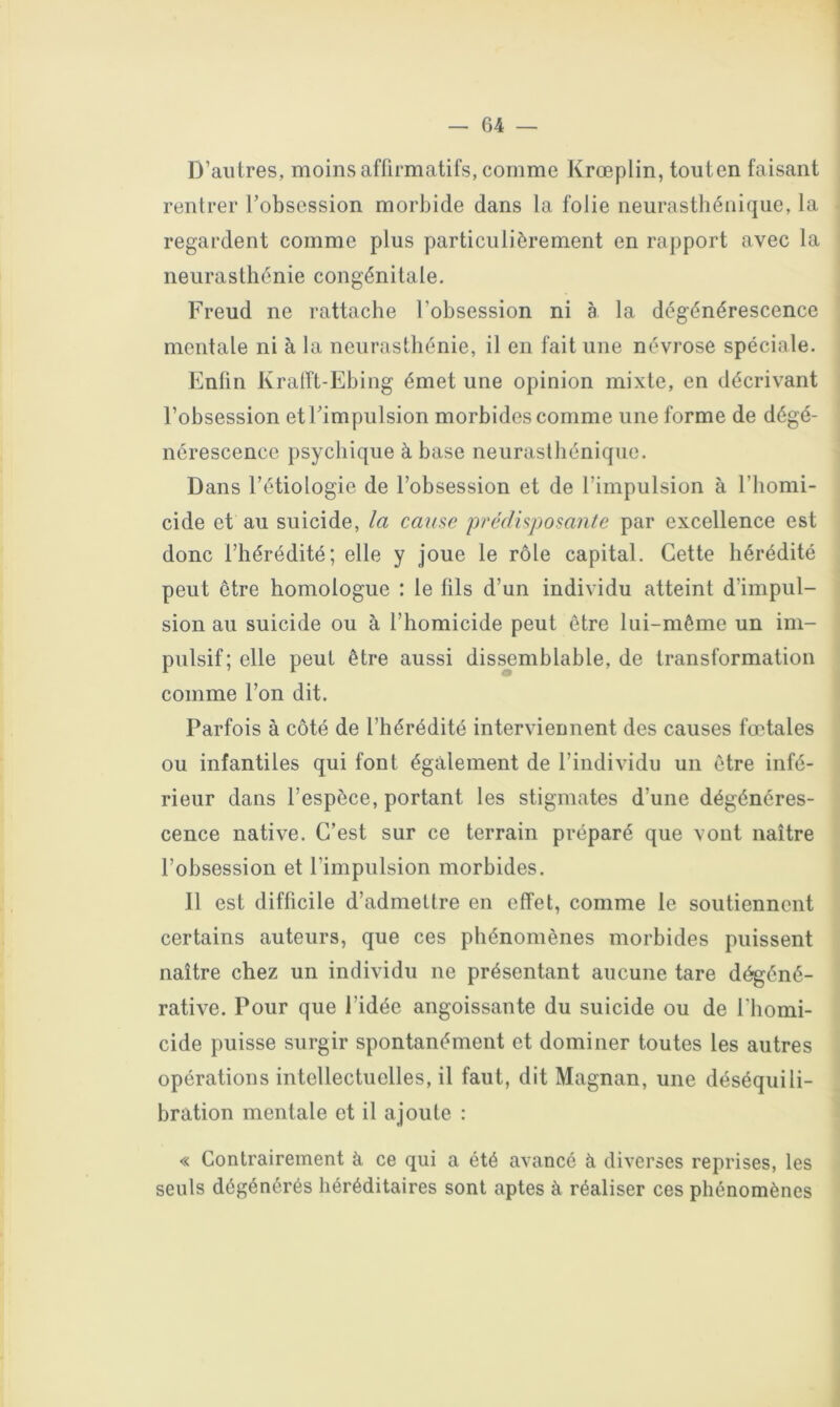 D’autres, moins affirmatifs, comme Krœplin, touten faisant rentrer l’obsession morbide dans la folie neurasthénique, la regardent comme plus particulièrement en rapport avec la neurasthénie congénitale. Freud ne rattache l’obsession ni à la dégénérescence mentale ni à la neurasthénie, il en fait une névrose spéciale. Enfin Kralît-Ehing émet une opinion mixte, en décrivant l’obsession et l’impulsion morbides comme une forme de dégé- nérescence psychique à base neurasthénique. Dans l’étiologie de l’obsession et de l’impulsion à l’homi- cide et au suicide, la cause pi'édisposante par excellence est donc l’hérédité; elle y joue le rôle capital. Cette hérédité peut être homologue : le fils d’un individu atteint d’impul- sion au suicide ou à l’homicide peut être lui-même un im- pulsif; elle peut être aussi dis^mblable, de transformation comme l’on dit. Parfois à côté de l’hérédité interviennent des causes fœtales ou infantiles qui font également de l’individu un être infé- rieur dans l’espèce, portant les stigmates d’une dégénéres- cence native. C’est sur ce terrain préparé que vont naître l’obsession et l’impulsion morbides. 11 est difficile d’admettre en effet, comme le soutiennent certains auteurs, que ces phénomènes morbides puissent naître chez un individu ne présentant aucune tare d^éné- rative. Pour que l’idée angoissante du suicide ou de l'homi- cide puisse surgir spontanément et dominer toutes les autres opérations intellectuelles, il faut, dit Magnan, une déséquili- bration mentale et il ajoute : « Contrairement à ce qui a été avancé à diverses reprises, les seuls dégénérés héréditaires sont aptes à réaliser ces phénomènes