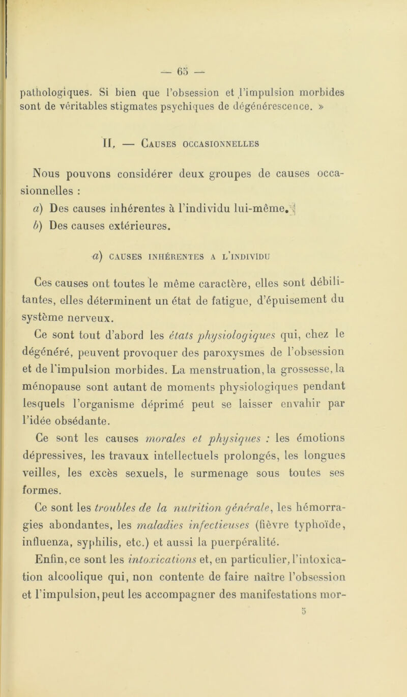 — 65 — pathologiques. Si bien que l’obsession et l’impulsion morbides sont de véritables stigmates psychiques de dégénérescence. » U, — Causes occasionnelles Nous pouvons considérer deux groupes de causes occa- sionnelles : a) Des causes inhérentes à l’individu lui-même,-^ b) Des causes extérieures. a) CAUSES INHÉRENTES A l’iNDIVIDU Ces causes ont toutes le même caractère, elles sont débili- tantes, elles déterminent un état de fatigue, d’épuisement du système nerveux. Ce sont tout d’abord les états physiologiques qui, chez le dégénéré, peuvent provoquer des paroxysmes de l’obsession et de l'impulsion morbides. La menstruation, la grossesse, la ménopause sont autant de moments physiologiques pendant lesquels l’organisme déprimé peut se laisser envahir par ridée obsédante. Ce sont les causes morales et physiques : les émotions dépressives, les travaux intellectuels prolongés, les longues veilles, les excès sexuels, le surmenage sous toutes ses formes. Ce sont les troubles de la nutrition générale^ les hémorra- gies abondantes, les maladies infectieuses (fièvre typhoïde, influenza, syfdiilis, etc.) et aussi la puerpéralité. Enfin, ce sont les intoxications et, en particulier, l’intoxica- tion alcoolique qui, non contente de faire naître l’obsession et l’impulsion, peut les accompagner des manifestations mor-