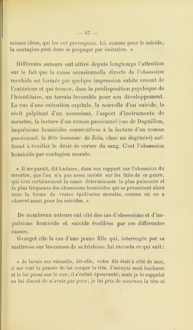 mêmes idées, qui les oui provoquées. Ici, comme pour le suicide, la contagion peut donc se propager par imitation. » DilTérents auteurs ont attiré depuis longtemps l’attention sur le fait que la cause occasionnelle directe de l’obsession morbide est formée par quelque impression subite venant de l’extérieur et qui trouve, dans la prédisposition psychique de l’héréditaire, un terrain favorable pour son développement. La vue d’une exécution capitale, la nouvelle d’un suicide, le récit palpitant d’un assassinat, l’aspect d’instruments de meurtre, la lecture d’un roman passionnel (cas de Daguillon, impulsions homicides consécutives à la lecture d’un roman passionnel, la Bête humaine de Zola, chez un dégénéré) suf- fisent à éveiller le désir de verser du sang. G^est l’obsession homicide par contagion morale. « Il me paraît, dit Ladame, dans son rapport sur l’obsession du meurtre, que l’on n’a pas assez insisté sur les faits de ce genre, qui sont certainement la cause déterminante la plus puissante et la plus fréquente des obsessions homicides qui se présentent alors sous la forme de vraies épidémies morales, comme on en a observé aussi pour les suicides. » De nombreux auteurs ont cité des cas d’obsessions et d’im- pulsions homicide et suicide éveillées par ces différentes causes. Gcorget cite le cas d’une jeune fille qui, interrogée par sa maîtresse sur les causes de sa tristesse, lui raconta ce qui suit : « Je lavais ma vaisselle, dit-elle, votre fils était à côté de moi, il me vint la pensée de lui couper la tête. J’essuyai mon hacheret et le lui posai sur le cou; il s’enfuit épouvanté; mais je le rappelai en lui disant de n’avoir pas peur; je lui pris de nouveau la tête et