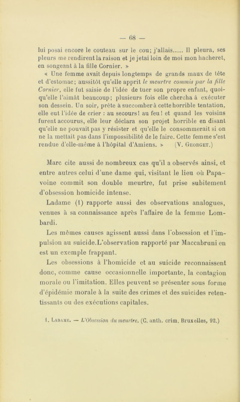 lui posai encore le couteau sur le cou; j’allais 11 pleura, ses pleurs me rendirent la raison et je jetai loin de moi mon liaclieret, en songeant à la fille Gornier. » « Une femme avait depuis longtemps de grands maux de tête et d’estomac; aussitôt qu’elle apprit le meurtre commis par la fille Cornier, elle fut saisie de l’idée de tuer son propre enfant, quoi- qu’elle l’aimât beaucoup; plusieurs fois elle chercha à exécuter son dessein. Un soir, prête à succombera cette horrible tentation, elle eut l’idée de crier : au secours! au feu! et quand les voisins furent accourus, elle leur déclara son projet horrible en disant qu’elle ne pouvait pas y résister et qu’elle le consommerait si on ne la mettait pas dans l’impossibilité de le faire. Cette femme s’est rendue d’elle-même à l’hôpital d’Amiens. (V. Georget.) Marc cite aussi de nombreux cas qu’il a observés ainsi, et entre autres celui d’une dame qui, visitant le lieu où Papa- voine commit son double meurtre, fut prise subitement d’obsession homicide intense. Ladame (1) rapporte aussi des observations analogues, venues à sa connaissance après l’affaire de la femme Lom- bardi. Les mômes causes agissent aussi dans l'obsession et l’im- pulsion au suicide.L’observation rapporté par Maccabruni en est un exemple frappant. Les obsessions à l’homicide et au suicide reconnaissent donc, comme cause occasionnelle importante, la contagion morale ou l’imitation. Elles peuvent se présenter sous forme d’épidémie morale à la suite des crimes et des suicides reten- tissants ou des exécutions capitales. 1. Ladame. — L'Obsession du meurtre. (G, anth. crim. Bruxelles, 92.)