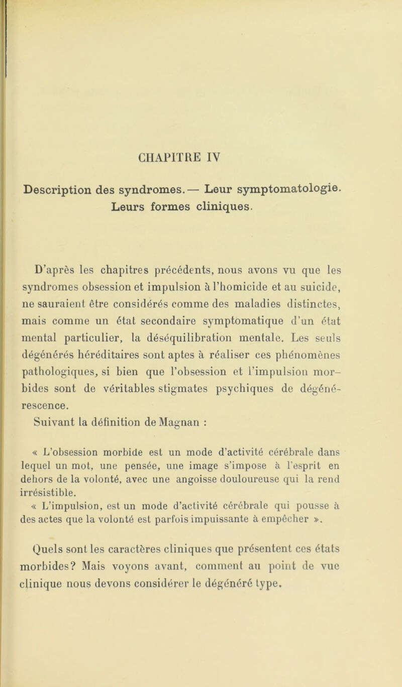 CHAPITRE IV Description des syndromes.— Leur symptomatologie. Leurs formes cliniques. D’après les chapitres précédents, nous avons vu que les syndromes obsession et impulsion à l’homicide et au suicide, ne sauraient être considérés comme des maladies distinctes, mais comme un état secondaire symptomatique d’un état mental particulier, la déséquilibration mentale. Les seuls dégénérés héréditaires sont aptes à réaliser ces phénomènes pathologiques, si bien que l’obsession et l’impulsion mor- bides sont de véritables stigmates psychiques de dégéné- rescence. Suivant la définition de Magnan : « L’obsession morbide est un mode d’activité cérébrale dans lequel un mot, une pensée, une image s’impose à l’esprit en dehors de la volonté, avec une angoisse douloureuse qui la rend irrésistible. « L’impulsion, est un mode d’activité cérébrale qui pousse à des actes que la volonté est pai-fois impuissante à empêcher ». Quels sont les caractères cliniques que présentent ces états morbides? Mais voyons avant, comment au point de vue clinique nous devons considérer le dégénéré type.