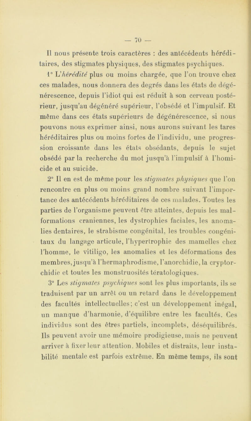 Il nous présente trois caractères : des antécédents hérédi- taires, des stigmates physiques, des stigmates psychiques. 1° \1 hérédité plus ou moins chargée, que l’on trouve chez ces malades, nous donnera des degrés dans les états de dégé- nérescence, depuis l’idiot qui est réduit à son cerveau posté- rieur, jusqu’au dégénéré supérieur, l’obsédé et l’impulsif. Et même dans ces états supérieurs de dégénérescence, si nous pouvons nous exprimer ainsi, nous aurons suivant les tares héréditaires plus ou moins fortes de l’individu, une progres- sion croissante dans les états obsédants, depuis le sujet obsédé par la recherche du mot jusqu’à l’impulsif à l’homi- cide et au suicide. 2“ Il en est de même pour les stigmates physiques que l’on rencontre en plus ou moins grand nombre suivant l’impor- tance des antécédents héréditaires de ces malades. Toutes les parties de l’organisme peuvent être atteintes, depuis les mal- formations crâniennes, les dystrophies faciales, les anoma- lies dentaires, le strabisme congénital, les troubles congéni- taux du langage articule, l’hypertrophie des mamelles chez rhomme, le vitiligo, les anomalies et les déformations des membres, jusqu’à l’hermaphrodisme, l’anorchidie, la cryptor- chidie et toutes les monstruosités tératologiques. 3° Les stigmates psychiques sont les plus importants, ils se traduisent par un arrêt ou un retard dans le développement des facultés intellectuelles; c’est un développement inégal, un manque d’harmonie, d’équilibre entre les facultés. Ces individus sont des êtres partiels, incomplets, déséquilibrés. Ils peuvent avoir une mémoire prodigieuse, mais ne peuvent arriver à fixer leur attention. Mobiles et distraits, leur insta- bilité mentale est parfois extrême. En même temps, ils sont