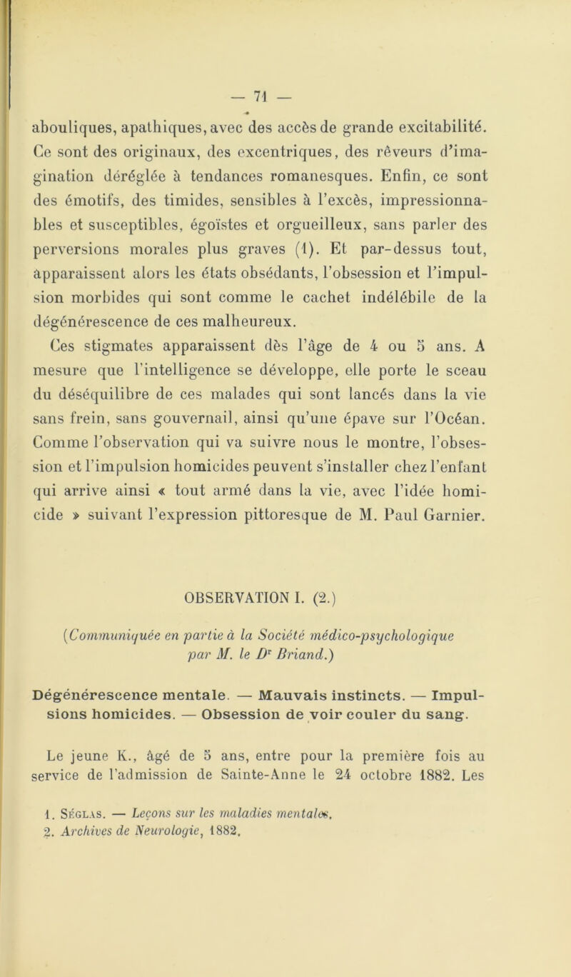 abouliques, apathiques, avec des accès de grande excitabilité. Ce sont des originaux, des excentriques, des rêveurs d’ima- gination déréglée à tendances romanesques. Enfin, ce sont des émotifs, des timides, sensibles à l’excès, impressionna- bles et susceptibles, égoïstes et orgueilleux, sans parler des perversions morales plus graves (1). Et par-dessus tout, apparaissent alors les états obsédants, l’obsession et l’impul- sion morbides qui sont comme le cachet indélébile de la dégénérescence de ces malheureux. Ces stigmates apparaissent dès l’âge de 4 ou 5 ans. A mesure que l’intelligence se développe, elle porte le sceau du déséquilibre de ces malades qui sont lancés dans la vie sans frein, sans gouvernail, ainsi qu’une épave sur l’Océan. Comme l’observation qui va suivre nous le montre, l’obses- sion et l’impulsion homicides peuvent s’installer chez l’enfant qui arrive ainsi « tout armé dans la vie, avec l’idée homi- cide » suivant l’expression pittoresque de M. Paul Garnier. OBSERVATION I. (±) [Communüjuée en partie à la Société médico-psychologique par M. le Briand.) Dégénérescence mentale. — Mauvais instincts. — Impul- sions homicides. — Obsession de voir couler du sang. Le jeune K., âgé de 5 ans, entre pour la première fois au service de l’admission de Sainte-Anne le 24 octobre 1882. Les 1. SÉGL.vs. — Leçons sur les maladies mentales. 2. Archives de Neurologie, 1882.