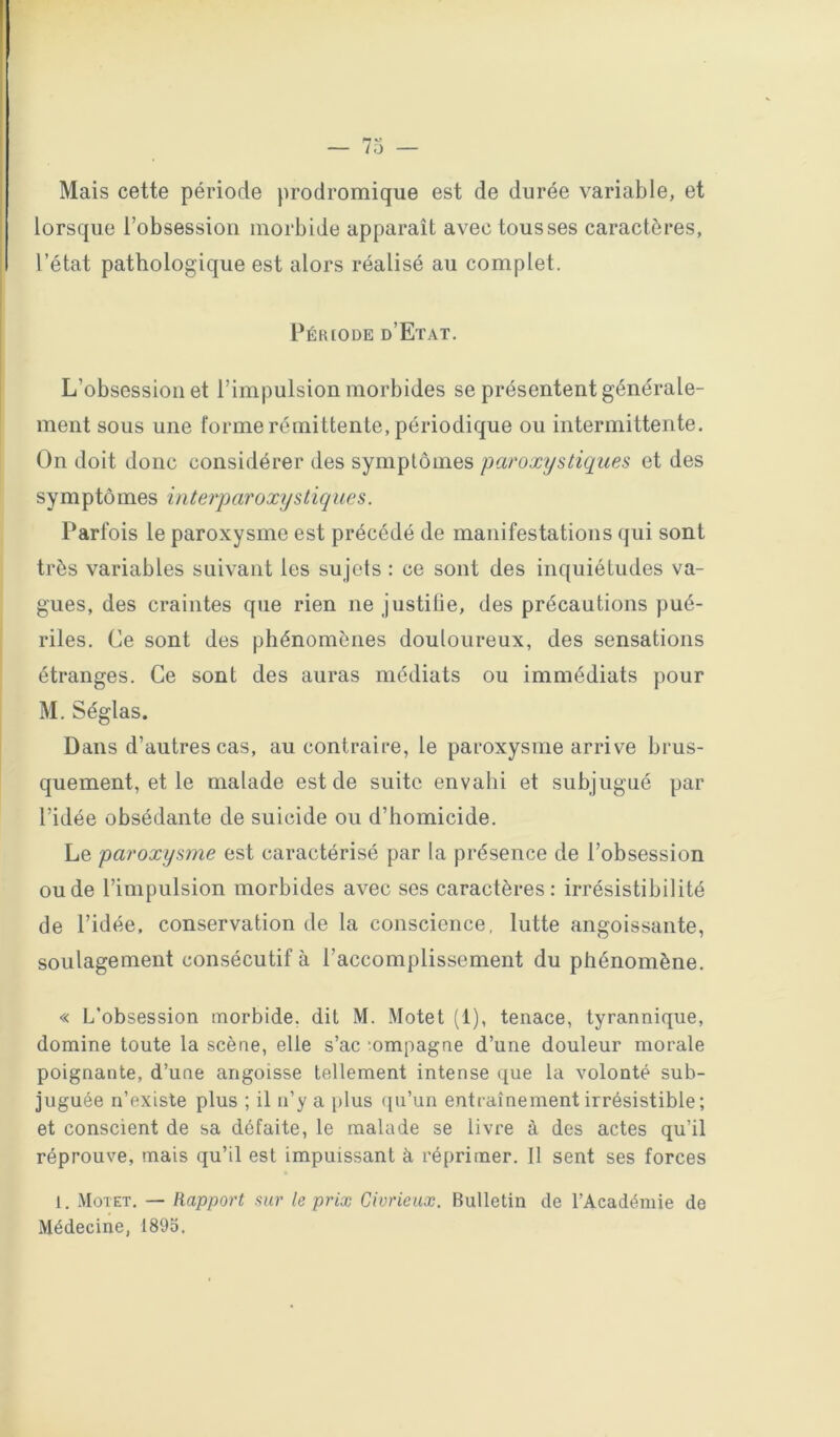Mais cette période prodromique est de durée variable, et lorsque l’obsession morbide apparaît avec tousses caractères, l’état pathologique est alors réalisé au complet. Pék(ode d’Etat. L’obsession et l’impulsion morbides se présentent générale- ment sous une forme rémittente, périodique ou intermittente. On doit donc considérer des symptômes paroxystiques et des symptômes interparoxystiques. Parfois le paroxysme est précédé de manifestations qui sont très variables suivant les su jets : ce sont des inquiétudes va- gues, des craintes que rien ne justitie, des précautions pué- riles. Ce sont des phénomènes douloureux, des sensations étranges. Ce sont des auras médiats ou immédiats pour M. Séglas. Dans d’autres cas, au contraire, le paroxysme arrive brus- quement, et le malade est de suite envalii et subjugué par l’idée obsédante de suicide ou d’homicide. Le paroxysme est caractérisé par la présence de l’obsession ou de l’impulsion morbides avec scs caractères: irrésistibilité de l’idée, conservation de la conscience, lutte angoissante, soulagement consécutif à l’accomplissement du phénomène. « L’obsession morbide, dit M. Motet (1), tenace, tyrannique, domine toute la scène, elle s’ac mmpagne d’une douleur morale poignante, d’une angoisse tellement intense que la volonté sub- juguée n’existe plus ; il u’y a plus cpi’un entraînement irrésistible; et conscient de sa défaite, le malade se livre à des actes qu’il réprouve, mais qu’il est impuissant à réprimer. 11 sent ses forces 1. Motet. — Rapport sur le prix Civrieux. Bulletin de l’Académie de Médecine, 1895.