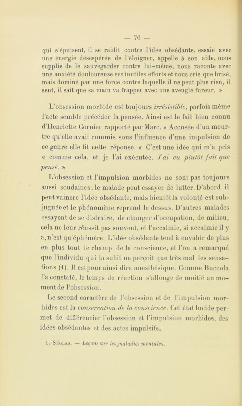— 76 — qui s’épuisent, il se raidit contre l’idée obsédante, essaie avec une énergie désespérée de l’éloigner, appelle à son aide, nous supplie de le sauvegarder contre lui-même, nous raconte avec une anxiété douloureuse ses inutiles ellorts et nous crie que brisé, mais dominé par une force contre laquelle il ne peut plus rien^ il sent, il sait que sa main va frapper avec une aveugle fureur. » L’obsession morbide est toujours hrésütihle., parfois même l’acte semble précéder la pensée. Ainsi est le fait bien connu d’Henriette Cornier rapporté par Marc. « Accusée d’un meur- tre qu’elle avait commis sous l’influence d’une impulsion de ce genre elle lit cette réponse. « C’est une idée qui m’a pris « comme cela, et je l’ai exécutée. J'ai eu plutôt fait que pensé. » L’obsession et l’impulsion morbides ne sont pas toujours aussi soudaines; le malade peut essayer de lutter. D’abord il peut vaincre l’idée obsédante, mais bientôt la volonté est sub- juguée et le phénomène reprend le dessus. D’autres malades essayent de se distraire, de changer d’occupation, de milieu, cela ne leur réussit pas souvent, et l’accalmie, si accalmie il y a, n’est qu’éphémère. L’idée obsédante tend à envahir de plus en plus tout le champ de la conscience, et l’on a remarqué que l’individu qui la suhit ne perçoit que très mal les sensa- tions (1). Il estpour ainsi dire anesthésique. Comme liuccola l’a constaté, le temps de réaction s’allonge de moitié au mo- ment de l’obsession. Le second caractère de l’obsession et de rim])uIsion mor- bides est la conservation de la conscience. Cet état lucide per- met de différencier l’obsession et l’impulsion morbides, des idées obsédantes et des actes impulsifs.