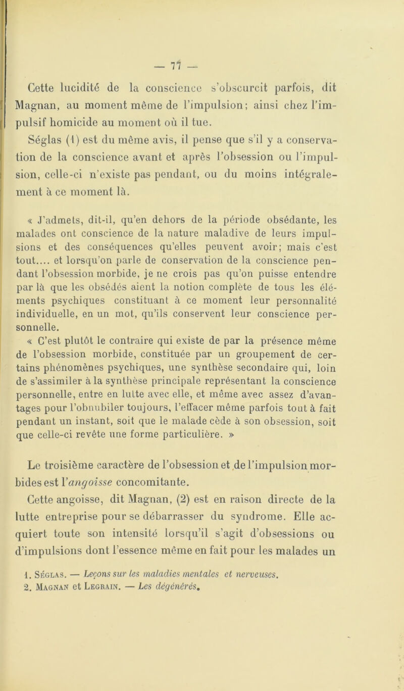 Cette lucidité de la cousciciice s’obscurcit parfois, dit Magnan, au moment même de l’impulsion; ainsi chez l’im- pulsif homicide au moment où il tue. Séglas (1) est du même avis, il pense que s’il y a conserva- tion de la conscience avant et après l’obsession ou l’impul- sion, celle-ci n’existe pas pendant, ou du moins intégrale- ment à ce moment là. « J’adnaels, dit-il, qu’en dehors de la période obsédante, les malades ont conscience de la nature maladive de leurs impul- sions et des conséquences qu’elles peuvent avoir; mais c'est tout.... et lorsqu’on parle de conservation de la conscience pen- dant l’obsession morbide, je ne crois pas qu’on puisse entendre par là que les obsédés aient la notion complète de tous les élé- ments psychiques constituant à ce moment leur personnalité individuelle, en un mot, qu’ils conservent leur conscience per- sonnelle. <-< C’est plutôt le contraire qui existe de par la présence même de l’obsession morbide, constituée par un groupement de cer- tains phénomènes psychiques, une synthèse secondaire qui, loin de s’assimiler à la synthèse principale représentant la conscience personnelle, entre en lutte avec elle, et même avec assez d’avan- tages pour l’obnubiler toujours, l’effacer même parfois tout à fait pendant un instant, soit que le malade cède à son obsession, soit que celle-ci revête une forme particulière. » Le troisième caractère de l’obsession et.de l’impulsion mor- bides est l’angoisse concomitante. Cette angoisse, dit Magnan, (2) est en raison directe de la lutte entreprise pour se débarrasser du syndrome. Elle ac- quiert toute son intensité lorsqu’il s’agit d’obsessions ou d’impulsions dont l’essence même en fait pour les malades un 1, Séglas. — Leçons sur les maladies mentales et nerveuses. 2. Magnan et Legrain. — Les dégénérés.