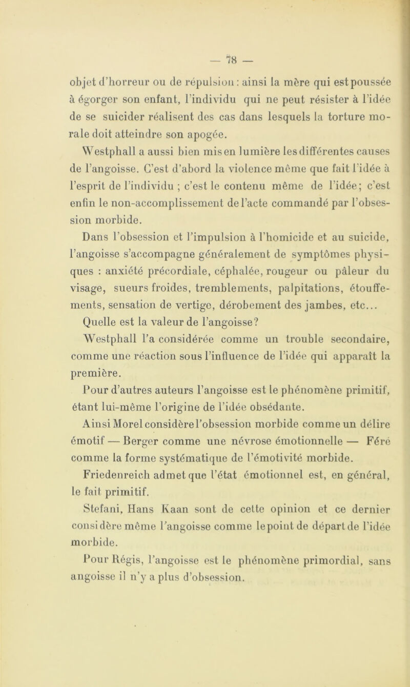 ob jet d’horreur ou de répulsion ; ainsi la mère qui est poussée à égorger son enfant, l’individu gui ne peut résister à l’idée de se suicider réalisent des cas dans lesquels la torture mo- rale doit atteindre son apogée. NVestphall a aussi bien mis en lumière les différentes causes de l’angoisse. C’est d’abord la violence meme que fait l’idée à l’esprit de l’individu ; c’est le contenu même de l’idée; c’est enfin le non-accomplissement de l’acte commandé par l’obses- sion morbide. Dans l’obsession et l’impulsion à l’homicide et au suicide, l’angoisse s’accompagne généralement de symptômes physi- ques : anxiété précordiale, céphalée, rougeur ou pâleur du visage, sueurs froides, tremblements, palpitations, étouffe- ments, sensation de vertige, dérobement des jambes, etc... Quelle est la valeur de l’angoisse? Westphall l’a considérée comme un trouble secondaire, comme une réaction sous l’influence de l’idée qui apparaît la première. Pour d’autres auteurs l’angoisse est le phénomène primitif, étant lui-même l’origine de l’idée obsédante. Ainsi Morel considère l’obsession morbide comme un délire émotif — Berger comme une névrose émotionnelle— Fére comme la forme systématique de l’émotivité morbide. Friedenreich admet que l’état émotionnel est, en général, le fait primitif. Stéfani, Hans Kaan sont de cette opinion et ce dernier considère même l’angoisse comme lepointde départ de l’idée morbide. l*our Régis, l’angoisse est le phénomène primordial, sans angoisse il n’y a plus d’obsession.