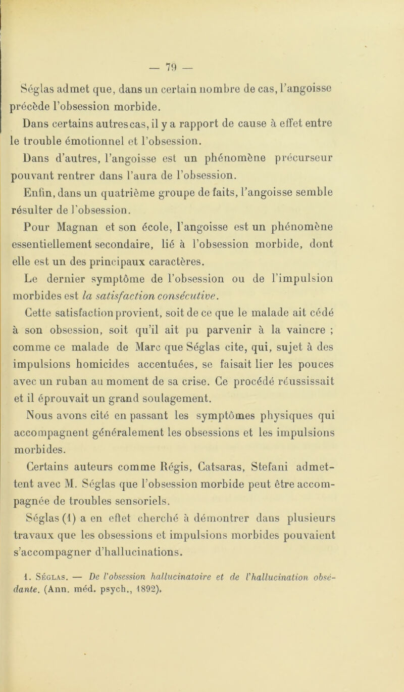 Séglas admet que, dans un certain nombre de cas, l’angoisse précède l’obsession morbide. Dans certains autres cas, il y a rapport de cause à effet entre le trouble émotionnel et l’obsession. Dans d’autres, l’angoisse est un phénomène précurseur pouvant rentrer dans l’aura de l’obsession. Enfin, dans un quatrième groupe de faits, l’angoisse semble résulter de l’obsession. Pour Magnan et son école, l’angoisse est un phénomène essentiellement secondaire, lié à l’obsession morbide, dont elle est un des principaux caractères. Le dernier symptôme de l’obsession ou de l’impulsion morbides est la satisfaction consécutive. Cette satisfaction provient, soit de ce que le malade ait cédé à son obsession, soit qu’il ait pu parvenir à la vaincre ; comme ce malade de Marc que Séglas cite, qui, sujet à des impulsions homicides accentuées, se faisait lier les pouces avec un ruban au moment de sa crise. Ce procédé réussissait et il éprouvait un grand soulagement. Nous avons cité en passant les symptômes physiques qui accompagnent généralement les obsessions et les impulsions morbides. Certains auteurs comme Régis, Catsaras, Stéfani admet- tent avec M. Séglas que l’obsession morbide peut être accom- pagnée de troubles sensoriels. Séglas (1) a en eflet cherché à démontrer dans plusieurs travaux que les obsessions et impulsions morbides pouvaient s’accompagner d’hallucinations. 1. Séglas. — De l'obsession hallucinatoire et de l'hallucination obsé- dante. (Ann. méd. psych., 1892).