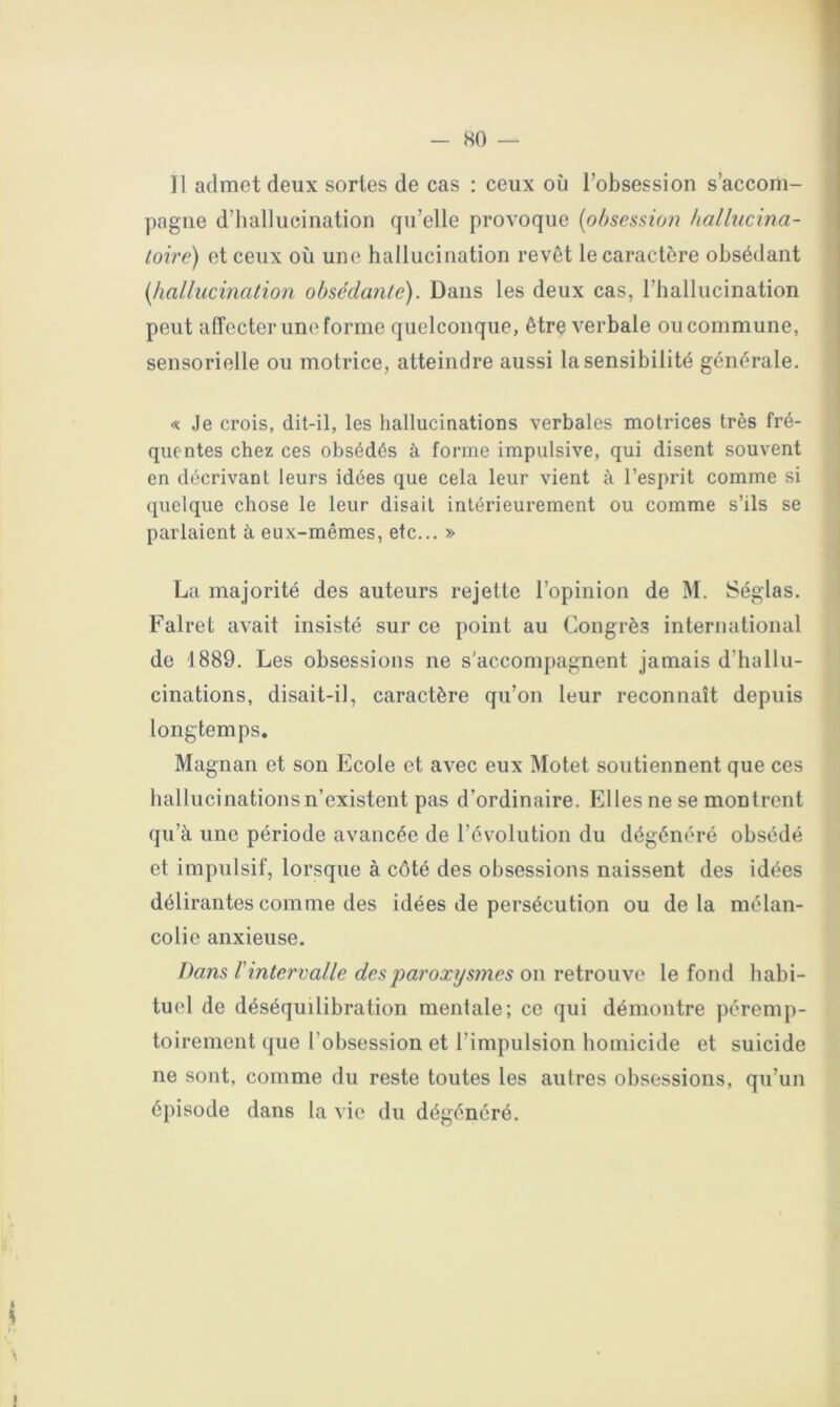 - so — Il admet deux sortes de cas : ceux où l’obsession s’accom- pagne d’hallucination qu’elle provoque (obsession hallncina- loire) et ceux où une hallucination revêt le caractère obsédant (hallucination obsédante). Dans les deux cas, l’hallucination peut affecter une forme quelconque, être verbale ou commune, sensorielle ou motrice, atteindre aussi la sensibilité générale. « Je crois, dit-il, les hallucinations verbales motrices très fré- quentes chez ces obsédés à forme impulsive, qui disent souvent en décrivant leurs idées que cela leur vient à l’esprit comme si quelque chose le leur disait intérieurement ou comme s’ils se parlaient à eux-mêmes, etc... » La majorité des auteurs rejette l’opinion de M. Séglas. Falret avait insisté sur ce point au Congrès international de 1889. Les obsessions ne s'accompagnent jamais d’hallu- cinations, disait-il, caractère qu’on leur reconnaît depuis longtemps. Magnan et son Ecole et avec eux Motet soutiennent que ces hallucinations n’existent pas d’ordinaire. Elles ne se montrent qu’à une période avancée de l’évolution du dégénéré obsédé et impulsif, lorsque à côté des obsessions naissent des idées délirantes comme des idées de persécution ou de la mélan- colie anxieuse. Dans l'intervalle des paroxysmes on retrouve le fond habi- tuel de déséquilibration mentale; ce qui démontre péremp- toirement que l’obsession et l’impulsion homicide et suicide ne sont, comme du reste toutes les autres obsessions, qu’un épisode dans la vie du dégénéré.