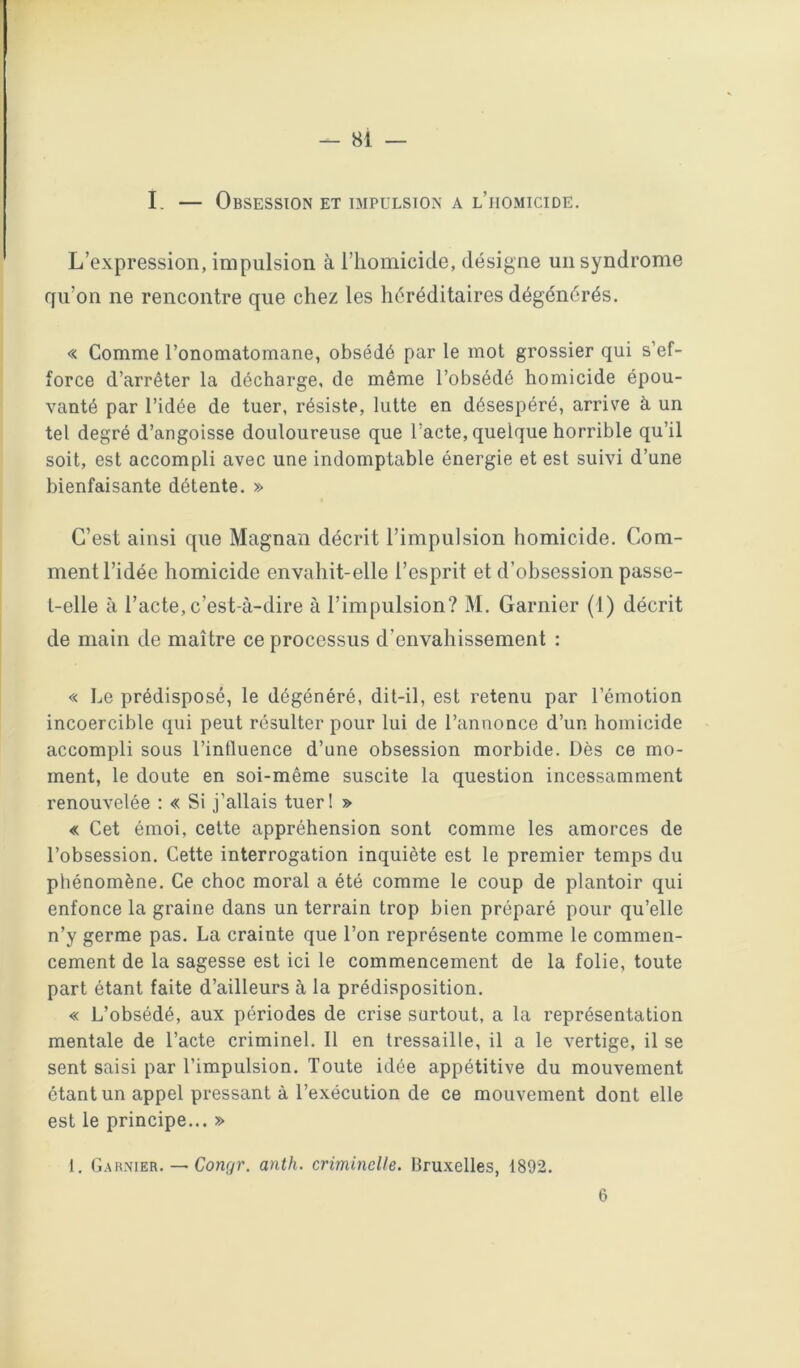 81 — I. — Obsession et impulsion a l’homicide. L’expression, impulsion à l’homicide, désigne un syndrome qu’on ne rencontre que chez les héréditaires dégénérés. « Comme l’onomatomane, obsédé par le mot grossier qui s’ef- force d’arrêter la décharge, de même l’obsédé homicide épou- vanté par l’idée de tuer, résiste, lutte en désespéré, arrive a un tel degré d’angoisse douloureuse que l’acte, quelque horrible qu’il soit, est accompli avec une indomptable énergie et est suivi d’une bienfaisante détente. » C’est ainsi que Magnan décrit l’impulsion homicide. Com- ment l’idée homicide envahit-elle l’esprit et d’obsession passe- t-elle à l’acte,c’est-à-dire à l’impulsion? M. Garnier (1) décrit de main de maître ce processus d’envahissement : « Le prédisposé, le dégénéré, dit-il, est retenu par l’émotion incoercible qui peut résulter pour lui de l’annonce d’un homicide accompli sous l’influence d’une obsession morbide. Dès ce mo- ment, le doute en soi-même suscite la question incessamment renouvelée : « Si j’allais tuerl » « Cet émoi, cette appréhension sont comme les amorces de l’obsession. Cette interrogation inquiète est le premier temps du phénomène. Ce choc moral a été comme le coup de plantoir qui enfonce la graine dans un terrain trop bien préparé pour qu’elle n’y germe pas. La crainte que l’on représente comme le commen- cement de la sagesse est ici le commencement de la folie, toute part étant faite d’ailleurs à la prédisposition. « L’obsédé, aux périodes de crise surtout, a la représentation mentale de l’acte criminel. Il en tressaille, il a le vertige, il se sent saisi par l’impulsion. Toute idée appétitive du mouvement ôtant un appel pressant à l’exécution de ce mouvement dont elle est le principe... » 1. G.arnier. — Congr. anth. criminelle. Bruxelles, 1892.