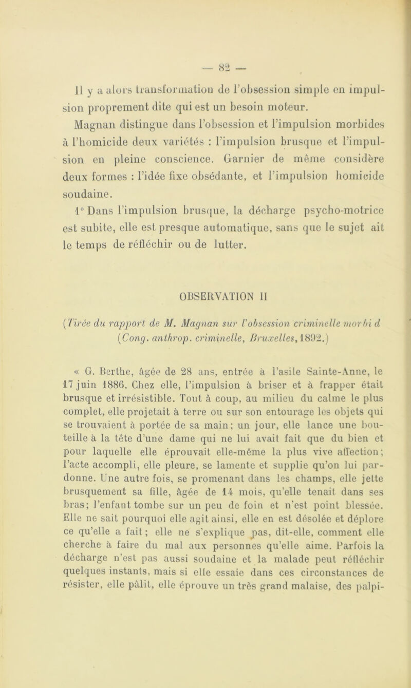 H y a alui's traiisloraialion do l’obsession simple en impul- sion proprement dite qui est un besoin moteur. Magnan distingue dans l’obsession et l’impulsion morbides à l’homicide deux variétés : l’impulsion brusque et l’impul- sion en pleine conscience. Garnier de même considère deux formes : l’idée lixe obsédante, et l’impulsion homicide soudaine. \° Dans l’impulsion brus(|ue, la décharge psycho-motrice est subite, elle est presque automatique, sans que le sujet ait le temps de rélléchir ou de lutter. OBSERVATION II {Tirée du rapport de M. Magnan sur l'obsession criminelle morbi d [Gong, anlhrop. criminelle, Bruxelles, 1892.) « G. Berthe, âgée de 28 ans, entrée à l’asile Sainte-Anne, le 17 juin 1886. Chez elle, l’impulsion à briser et à frapper était brusque et irrésistible. Tout à coup, au milieu du calme le plus complet, elle projetait à terre ou sur son entourage les objets qui se trouvaient à portée de sa main; un jour, elle lance une bou- teille à la tête d’une dame qui ne lui avait fait que du bien et pour laquelle elle éprouvait elle-même la plus vive affection; l’acte accompli, elle pleure, se lamente et supplie qu’on lui par- donne. Une autre fois, se promenant dans les champs, elle jette brusquement sa fille, âgée de li mois, qu’elle tenait dans ses bras; l’enfant tombe sur un peu de foin et n’est point blessée. Elle ne sait pourquoi elle agit ainsi, elle en est désolée et déplore ce qu’elle a fait ; elle ne s’explique pas, dit-elle, comment elle cherche à faire du mal aux personnes qu’elle aime. Parfois la décharge n’est pas aussi soudaine et la malade peut rélléchir quelques instants, mais si elle essaie dans ces circonstances de résister, elle pâlit, elle éprouve un très grand malaise, des palpi-