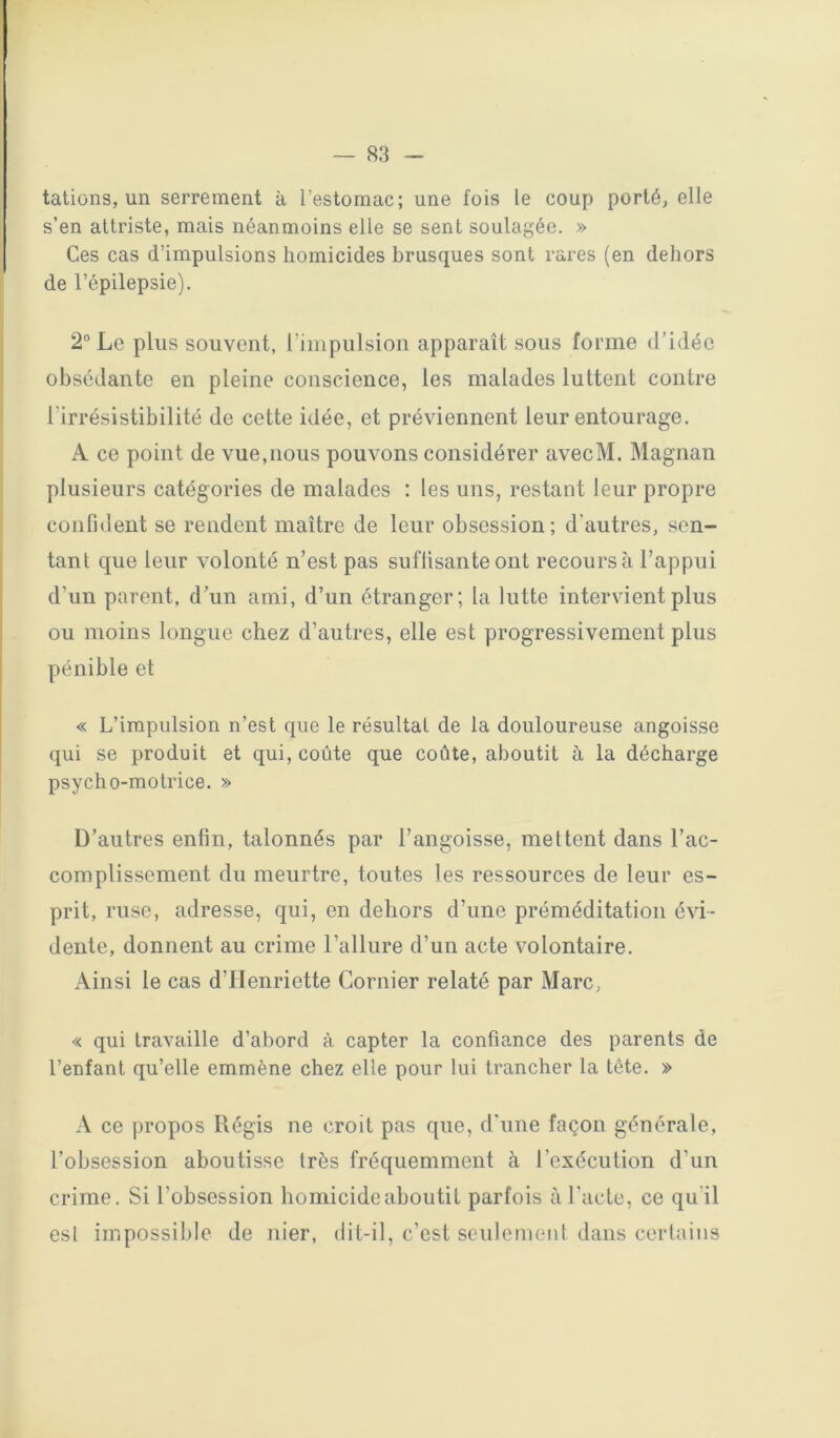 tâtions, un serrement à l’estomac; une fois le coup porté, elle s’en attriste, mais néanmoins elle se sent soulagée. » Ces cas d’impulsions homicides brusques sont rares (en dehors de l’épilepsie). 2“ Le plus souvent, l’impulsion apparaît sous forme d’idée obsédante en pleine conscience, les malades luttent contre l’irrésistibilité de cette idée, et préviennent leur entourage. A ce point de vue,nous pouvons considérer avecM. Magnan plusieurs catégories de malades : les uns, restant leur propre confident se rendent maître de leur obsession; d’autres, sen- tant que leur volonté n’est pas suflisanteont recours à l’appui d’un parent, d’un ami, d’un étranger; la lutte intervient plus ou moins longue chez d’autres, elle est progressivement plus pénible et « L’impulsion n’est que le résultat de la douloureuse angoisse qui se produit et qui, coûte que coûte, aboutit à la décharge psycho-motrice. » D’autres enfin, talonnés par l’angoisse, mettent dans l’ac- complissement du meurtre, toutes les ressources de leur es- prit, ruse, adresse, qui, en dehors d’une préméditation évi- dente, donnent au crime l’allure d’un acte volontaire. Ainsi le cas d’Henriette Cornier relaté par Marc, « qui travaille d’abord à capter la confiance des parents de l’enfant qu’elle emmène chez elle pour lui trancher la tête. » A ce propos Régis ne croit pas que, d'une façon générale, l’obsession aboutisse très fréquemment à l’exécution d’un crime. Si l’obsession homicide aboutit parfois à l’acte, ce qu’il est impossible de nier, dit-il, c’est sculcmeiil dans certains
